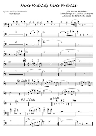 ==========================?
4
4 ‰
œ__»»»»
œ__»»»»
J
‰
œ__»»»»
œ__»»»»
J
‰
œ_»»»»
œ_»»»»
J
‰
œ_»»»»
œ_»»»»
J
‰
œ__»»»»
œ__»»»»
J
Ó
˙_»»»»
œ_»»»»
. œ_»»»» »»»»
œ_ œ__»»»»
J
‰ Œ Óll ll ll ““{ ll
==========================?
4
Œ œ»»»»
œ»»»»
œ_»»»»
#w_ ˙_»»»»
œ_»»»»»
»»»»
»»»»»
»»»»»œ> œ_> bœ__> œ__»»»»
J>
‰ Œ Óll
6
ll ll ll ll
==========================?
2
Ó Œ.
œ___»»»»»
J #w_ w_
∑ll
14
llll ll
1.
ll ll
==========================?
Ó ‰ œ»»»»
J> »»»»
»»»»
œ_> œ_> #w_ w_ ˙_»»»»
˙_»»»»
w_
””{
20
ll
2.
ll ll ll
==========================?
#w_
‰ œ»»»»
JÆ ‰
œ__»»»»
J>
#œ»»»»
JÆ ‰
»»»»»» »»»»
œ__>
nœÆ ∑ ‰ œ»»»»
J œ»»»»
»»»»
bœ »»»»
»»»»
»»»»
»»»»»œ_ œ_ œ__ œ__ w__25
““{ ll
%
ll llll ll
1.
==========================?
2 w_ #w_ w__
∑
ll
30
ll ””{ ll
2.
ll
==========================?
∑ ‰
œ__»»»»
J>
‰
œ__»»»»
J> œ_»»»»
J>
‰
œ_»»»»
J>
‰
œ__>»»»»»» »»»
»»»»»
»»»»»»
œ œ œ œ_»»»»
»»»» »»»»
œ œ ˙»»»» ˙»»»» ‰ œ»»»»
J œ»»»»
»»»»
œ bœ»»»»
œ»»»» »»»»
œTo Coda36
llll ll ll ll ll
==========================?
˙»»»»
.
Œ ‰ œ»»»»
J œ_»»»»
»»»»
œ__ œ__»»»»»
»»»» »»»»
œ__ œ_ ˙__»»»» ˙»»»» ‰
œ»»»»
J œ»»»»
»»»»
#œ_ œ_»»»»
œ_»»»»
»»»»
œ_ w__
ll
41
ll ll ll ll
==========================? Œ
#˙_»»»»
>.
‰
œ__»»»»
J>
‰
œ__»»»»
J> œ_»»»»
J>
‰ Œ
bw__
””
D.S. al Coda46
““ ll
ﬁCoda
ll
==========================?
œ___»»»»»
> œ__>»»»»
»»»»
œ__Æ
Ó ‰
œ__»»»»»
J œ__»»»»
»»»»
œ__ œ
___»»»»»»
œ
____»»»»»»
œ
___»»»»»»
> œ___>»»»»»
»»»»»
œ___Æ
Ó
w_ w_
““{ ll
50
ll ll ll ll
==========================?
w_ œ_»»»»
.
ˆ««««
jœ»»»»
»»»»»
»»»»»
»»»»»»
œ œ œ_ #œ_»»»»
˙_»»»»
. w_ œ_»»»»
J
‰ Œ Óll
55
ll
1.-3.
””{ ll
4.
””
Dois Prá Lá, Dois Prá Cá
Big Band & Solo Vocal Feminino
TROMBONE 1
João Bosco e Aldir Blanc
Arranjo Original - Gravação Elis Regina
Adaptação Big Band: Rocha Sousa
 
