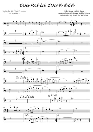==========================?
4
4 ‰
œ_»»»»
œ_»»»»
J
‰
œ_»»»»
œ_»»»»
J
‰
œ»»»»
œ»»»»
J
‰
œ»»»»
œ»»»»
J
‰
œ_»»»»
œ_»»»»
J
Ó
˙»»»»
œ»»»»
. œ»»»» »»»»
œ œ_»»»»
J
‰ Œ Óll ll ll ““{ ll
==========================?
4
Œ œ»»»»
œ»»»»
œ»»»»
#w ˙»»»»
œ»»»»»
»»»»
»»»»»
»»»»»œ> œ> œ_> œ_»»»»
J>
‰ Œ Ó
ll
6
ll ll ll ll
==========================?
2
Ó Œ.
œ__»»»»
J w bw ∑
ll
14
llll ll
1.
ll ll
==========================?
Ó ‰ œ»»»»
J> »»»»
»»»»
œ> œ> w w ˙»»»»
˙»»»»
bw
””{
20
ll
2.
ll ll ll
==========================?
w ‰ œ»»»»
JÆ ‰
œ__»»»»
J>
#œ»»»»
JÆ ‰
œ__>»»»»»» »»»»
nœÆ ∑ ‰ œ»»»»
J œ»»»»
»»»»
œ »»»»
»»»»
»»»»
»»»»»bœ œ_ œ_œ__ w_25
““{ ll
%
ll llll ll
1.
==========================?
2 bw w w_
∑
ll
30
ll ””{ ll
2.
ll
==========================?
∑ ‰
œ_»»»»
J>
‰
œ_»»»»
J> œ»»»»
J>
‰
œ»»»»
J>
‰
œ_>»»»»»» »»»»
»»»»»
»»»»»»
œ œ œ œ_»»»»
œ»»»» »»»»
œ ˙»»»» ˙»»»» ‰ œ»»»»
J œ»»»»
»»»»
œbœ»»»»
»»»» »»»»
œ œ
To Coda36
llll ll ll ll ll
==========================?
˙»»»»
.
Œ ‰ œ»»»»
J œ_»»»»
»»»»
œ__ œ__»»»»»
»»»» »»»»
œ__ œ_ ˙__»»»» ˙»»»» ‰
œ»»»»
J œ»»»»
»»»»
#œ_ œ_»»»»
»»»»
»»»»
œ_ œ_ w__
ll
41
ll ll ll ll
==========================? Œ ˙»»»»
>. ‰
œ_»»»»
J>
‰
œ_»»»»
J> œ»»»»
J>
‰ Œ
bw
””
D.S. al Coda46
““ ll
ﬁCoda
ll
==========================?
œ__»»»»
> »»»»
»»»»
œ_> œ_Æ
Ó ‰ œ»»»»
J œ»»»»
»»»»
œ œ»»»»
œ»»»»
œ»»»»
> œ>»»»»
»»»»
œÆ
Ó
w w
““{ ll
50
ll ll ll ll
==========================?
w œ»»»»
.
ˆ««««
jœ»»»»
»»»»»
»»»»»
»»»»»»
œ œ œ_ œ»»»»
˙»»»»
. w œ»»»»
J ‰ Œ Óll
55
ll
1.-3.
””{ ll
4.
””
Dois Prá Lá, Dois Prá Cá
Big Band & Solo Vocal Feminino
TROMBONE 2
João Bosco e Aldir Blanc
Arranjo Original - Gravação Elis Regina
Adaptação Big Band: Rocha Sousa
 