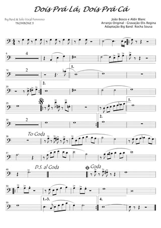 ==========================?
4
4 ‰ œ»»»»
œ»»»»
J ‰ œ»»»»
œ»»»»
J ‰ œ»»»»
œ»»»»
J ‰ œ»»»»
œ»»»»
J ‰ œ»»»»
œ»»»»
J Ó ˙»»»»
œ»»»»
. œ»»»» »»»»
œ œ»»»»
J ‰ Œ Óll ll ll ““{ ll
==========================?
4
Œ ˆ«««« œ»»»»
œ»»»»
#w ˙»»»»
œ»»»»
»»»»
»»»»
»»»»»œ> œ> œ> œ»»»»
J>
‰ Œ Ó
ll
6
ll ll ll ll
==========================?
2
Ó Œ. bœ»»»»
J w w ∑ll
14
llll ll
1.
ll ll
==========================?
Ó ‰ œ»»»»
J> »»»»
»»»»
#œ> œ>
w #w ˙»»»»
˙»»»»
w
””{
20
ll
2.
ll ll ll
==========================?
w ‰ œ»»»»
JÆ ‰
œ__»»»»
J>
#œ»»»»
JÆ ‰
œ__>»»»»»» »»»»
nœÆ ∑ ‰ œ»»»»
J œ»»»»
»»»»
œ »»»»
»»»»
»»»»
»»»»»œ œbœ œ_ w25
““{ ll
%
ll llll ll
1.
==========================?
2 w w w
∑ll
30
ll ””{ ll
2.
ll
==========================?
∑ ‰ œ»»»»
J>
‰ œ»»»»
J>#œ»»»»
J>
‰ œ»»»»
J>
‰ »»»»»
»»»»
»»»»»
»»»»»
œ>
œ œ œ œ_»»»»
œ»»»» »»»»
œ ˙»»»» ˙»»»» ‰ œ»»»»
J œ»»»»
»»»»
œbœ»»»»
»»»» »»»»
œ œ
To Coda36
llll ll ll ll ll
==========================?
˙»»»»
.
Œ ‰ œ»»»»
J œ_»»»»
»»»»
œ__ œ__»»»»»
»»»» »»»»
œ__ œ_ ˙__»»»» ˙»»»» ‰
œ»»»»
J œ»»»»
»»»»
#œ_ œ_»»»»
»»»»
»»»»
œ_ œ_ w__
ll
41
ll ll ll ll
==========================? Œ ˙»»»»
>. ‰ œ»»»»
J>
‰ œ»»»»
J>#œ»»»»
J> ‰ Œ w
””
D.S. al Coda46
““ ll
ﬁCoda
ll
==========================?
œ»»»»
> »»»»
»»»»
œ> œÆ
Ó ‰ œ»»»»
J œ»»»»
»»»»
œ œ»»»»
œ»»»»
œ»»»»
> œ>»»»»
»»»»
œÆ
Ó w w““{ ll
50
ll ll ll ll
==========================?
w œ»»»»
. ˆ««««
jœ»»»»
»»»»»
»»»»»
»»»»»»
œ œ œ_ œ»»»»
˙»»»»
. w œ»»»»
J ‰ Œ Óll
55
ll
1.-3.
””{ ll
4.
””
Dois Prá Lá, Dois Prá Cá
Big Band & Solo Vocal Feminino
TROMBONE 3
João Bosco e Aldir Blanc
Arranjo Original - Gravação Elis Regina
Adaptação Big Band: Rocha Sousa
 