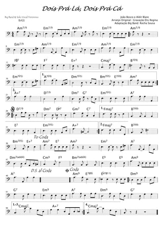 ===============================?
4
4
œ»»»»
.Am7/9
œ»»»»
J
ˆ««««
j
‰
ˆ««««
j
‰ œ»»»»
.
Em7/9
œ»»»»
J ˆ««««
«««««
««««
««««
ˆ ˆ ˆ œ»»»»
.Am7/9
ˆ««««
j
œ»»»»
J ‰ œ»»»»
J ‰ œ»»»»
.
Em7/9
œ»»»»
J œ»»»»
»»»»
»»»»
»»»»
œ œ œ œ»»»»
J ‰
Am7/9
Œ Ó
ll ll ll ““{ ll
===============================?
œ»»»»
.
Em7/9
œ»»»»
J œ»»»»
J ‰ »»»»
»»»»œ #œ œ»»»»
.Am7/9
ˆ««««
j ˆ«««« œ»»»»»» »»»»
œ
œ»»»»
.
Em7/9
ˆ««««
j œ»»»»
œ»»»»
»»»»
œ œ»»»»
.Am7/9
œ»»»»
J œ»»»» œ»»»»
»»»»»»»
œ œ»»»»
.
Em7/9
œ»»»»
J œ»»»»
œ»»»»ll
6
ll ll ll ll
===============================?
#œ»»»»
.
F#7
œ»»»»
J œ»»»»
œ»»»»
»»»»
œ œ»»»»
.
F7
œ»»»»
J œ»»»»
œ»»»»
œ»»»»
J ‰
E+7
Œ Ó ˆ««««
.
Cmaj7
œ»»»»
J œ»»»» œ»»»»
»»»»»
œ #˙»»»»
B7(b9)
ˆ««««
j ‰ ˆ««««
««««
ˆll
11
ll ll ll ll
===============================?
œ»»»»
.
Em7(b5)
œ»»»»
J œ»»»»
œ»»»»
»»»»
#œ œ»»»»
.A7(b9)
œ»»»»
J œ»»»» ˆ«««« ««««
#ˆ ˙»»»»
Dm7(b5)
œ»»»»
J ‰ ˆ««««
««««
ˆ ˆ««««.
Bm7(b5)
ˆ««««
j œ»»»»
J ‰
E7(b9)
œ»»»»
œ»»»»
.Am7
œ»»»»
J œ»»»»
»»»»
»»»»
»»»»
œ œ œ
16
llll ll
1.
ll ll ””{
===============================?
œ»»»»
.A+7
œ»»»»
J ˙»»»» ˙»»»»
D7/9
œ»»»»
œ»»»» œ»»»»
.
Dm7
œ»»»»
J œ»»»»
J
G7
‰ »»»» »»»»
œ œ œ»»»»
.
Em7(b5)
œ»»»»
J œ»»»»
. œ»»»»
J œ»»»»
.A7
œ»»»»
J œ»»»» ˆ««««
ll
2.
21
ll ll ll ll
===============================?
œ»»»»
D7/9
œ»»»»
»»»»
œ
œ»»»»
J ‰ œ»»»» œ»»»»
.
Dm7
œ»»»»
J bœ»»»»
J
Db7
‰ œ»»»»
œ»»»»
.
Gm7
œ»»»»
J
ˆ««««C7
ˆ«««« œ»»»»
.
Fmaj7
œ»»»»
J œ»»»»
J ‰ œ»»»» ˆ««««.
B7(b9)
ˆ««««
j ˆ««««
ˆ««««
““{ ll
%26
ll llll ll
1.
ll
===============================?
œ»»»»
.
E7
œ»»»»
J œ»»»» ˆ«««« œ»»»»
.
Em7(b5)
œ»»»»
J œ»»»» ˆ«««« ««««
ˆ œ»»»»
.A+7
#ˆ««««
j ˙«««« œ»»»»
.
Fmaj7
œ»»»»
J œ»»»»
ˆ««««
«««««««
ˆ ˆ««««.
B7(b9)
ˆ««««
j
#˙»»»»ll
31
ll ””{ ll
2.
ll
===============================? ˆ««««
.
Bm7(b5)
ˆ««««
j œ»»»»
E+7
œ»»»»
œ»»»»
.Am7
œ»»»»
J œ»»»»
»»»»
»»»»
»»»»
E7
œ œ œ œ»»»»
JAm7
‰ Œ Ó œ»»»»
.
Em7
œ»»»»
J œ»»»»
J ‰ »»»»
»»»»œ #œ œ»»»»
.A7
ˆ««««
j ˆ«««« œ»»»»»» »»»»
œ
To Coda
36
llll ll ll ll ll
===============================?
œ»»»»
.
Dm7(add4)
œ»»»»
J ˆ««««
«««««
««««
««««
ˆ ˆ #ˆ ˆ««««
.
Cm9
ˆ««««
j ˙»»»»
F9
ˆ««««
.
Bm7(add4)
ˆ««««
j ˆ««««
.
E9
ˆ««««
j œ»»»»
.
E9
œ»»»»
J œ»»»»
. œ»»»»
J œ»»»»
.Am9
ˆ««««
j
œ»»»»
»»»»
»»»»
»»»»
œ œ œ
ll
41
ll ll ll ll
===============================?
œ»»»»
.A7
ˆ««««
j
œ»»»»
œ»»»»
œ»»»»
.Am9
œ»»»»
J œ»»»»
.
E7(#9)
œ»»»»
J bœ»»»»
œ»»»»
Eb7(#11)
‰ œ»»»»
J œ»»»»
»»»»
œ œ»»»»
Dm9
œ»»»»
»»»»
œ
œ»»»» œ»»»»
»»»»»
œ
””
D.S. al Coda
46
““ ll
ﬁCoda
““{ ll
===============================?
œ»»»»
.
G7
œ»»»»
J œ»»»»
œ»»»»
œ»»»»
.
Em9
œ»»»»
J œ»»»»
»»»»
»»»»
œ œ œ»»»»
.A7
œ»»»»
J œ»»»»
»»»»
»»»»
œ œ
œ»»»»
.
Dm9
œ»»»»
J
œ»»»»
œ»»»»» »»»»
œ œ»»»»
.
G7
œ»»»»
J œ»»»»
œ»»»»ll
51
ll ll ll ll
===============================? ˆ««««
.
Cmaj7
œ_»»»»
J œ_»»»» »»»» »»»»
œ œ œ»»»»
A+7
œ»»»» ˆ««««
««««««
««««
««««
ˆ
ˆ bˆ ˆ««««
.
Cmaj7
œ_»»»»
J œ_»»»» œ»»»» »»»»
œ ˆ««««
j ‰ Œ Ó
ll
1.-3.
56
””{ ll
4.
””
Dois Prá Lá, Dois Prá Cá
Big Band & Solo Vocal Feminino
BASS
João Bosco e Aldir Blanc
Arranjo Original - Gravação Elis Regina
Adaptação Big Band: Rocha Sousa
 