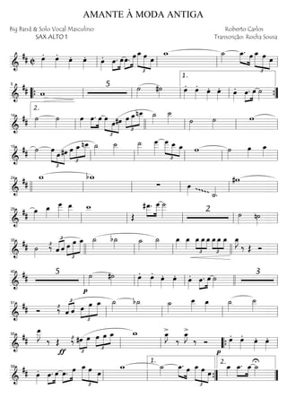 ==========================&
## C œ»»»»
. œ»»»»
. œ»»»»
. œ»»»»
. œ»»»»
. »»»»
»»»»
œ. œ»»»»
»»»»»œ. œ œ_
£
»»»»»
»»»»» »»»»
œ œ
w_ ˙_»»»»
»»»» »»»»
œ_. œ œ_
£
»»»»»
»»»»»
»»»»
œ œ
ll ll ll ll
==========================&
## w
5 ˙»»»»
#˙»»»» œ»»»»
. œ»»»»
. œ»»»»
. œ»»»»
. œ»»»»
. »»»»
»»»»
œ. œ ˙»»»»““{ ll
5
ll ll ll
1.
””{
==========================&
## ˙»»»»
˙»»»»
œ»»»»
œ.»»»»
»»»»
œ œ
£
»»»»» »»»»
»»»»»
œ#œ œ
£
»»»»
»»»»»
»»»»»
œ_nœ__ ˙_»»»»
˙__»»»» ˙»»»»
˙»»»»
w
ll
2.
14
llll ll ll ll
==========================&
## ˙»»»»
£
»»»»» »»»
»»»»»
œ œ#œ œ
£
»»»»
»»»»»
»»»»»
œ_nœ__ ˙_»»»»
˙__»»»»
˙__»»»»»
œ___»»»»»
œ___
£
»»»»»
»»»» »»»»
œ__ œ_ w ˙»»»»
œ»»»»
œ_»»»»
ll
19
ll ll ll ll
==========================&
##
w_ bw_
∑ œ»»»»gggg
˙_««««
.
#w
llll ll
24
ll ll ll ll
==========================&
##
œ»»»»
œ_»»»»
œ
___»»»»»
œ__»»»»»
w__
Œ
#œ__.»»»»
»»»»»
œ
___ ˙
___»»»»» 2 ˙»»»»
n˙»»»»ll
29
ll ll ll ll
==========================&
## ˙»»»»
‰£
£
«««« ««««
ˆ ˆ
£
»»»»
»»»»»
»»»»»œ œ œ_ ˙_»»»»
b˙_»»»»
˙_»»»»
˙_»»»»
œ_»»»»
œ_»»»»
œ_
£
»»»»
»»»»
»»»»
œ_œ_
£
»»»»
»»»»
»»»»
œ_œ_ œ_ œ_»»»»
J
‰ Œ Ó
35
llll ll ll llll ll
==========================&
## 5
p
˙»»»»
#˙»»»»
œ»»»»
. œ»»»»
. œ»»»»
. œ»»»»
. œ»»»»
. œ.»»»»
»»»»
œ ˙»»»»
3
ll
40
ll ll llll ll
==========================&
## Ó ‰£
£
«««« ««««
ˆ ˆ
£
»»»»
»»»»»
»»»»»œ œ œ_ ˙_»»»»
b˙_»»»» ˙_»»»»
œ__»»»»
œ_»»»»
˙_»»»»
˙__»»»»
ll
51
ll ll ll
==========================&
##
œ__»»»»»
J
‰ Œ
ƒ
‰£
£
»»»»
»»»»
#œ œ
£
»»»»
»»»»
»»»»œ œ œ_ w_ >œ_»»»»
J
‰
>œ_»»»»
J
‰ Ó
p
œ»»»»
. œ»»»»
. œ»»»»
. œ»»»»
.
ll
55
ll ““{ ll
==========================&
## œ»»»»
. »»»»
»»»»
œ. œ »»»»
»»»»»œ. œ
£
»»»»»
»»»»» »»»»
œ_ œ œ
w_ ˙_»»»»
»»»» »»»»
œ_. œ œ_
£
»»»»»
»»»»»
»»»»
œ œ
œ_»»»»
œ_.»»»»
»»»»
œ_U˙_»»»»
ll
59
ll ””{
1.
””
2.
AMANTE À MODA ANTIGA
Big Band & Solo Vocal Masculino
SAX ALTO 1
Roberto Carlos
Transcrição: Rocha Sousa
 