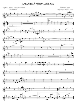 ==========================&
•
#
C
p
œ»»»»
. œ»»»»
. œ»»»»
. œ»»»»
. œ»»»»
. »»»»
»»»»
œ. œ »»»»
»»»»»œ. œ_ œ__
£
»»»»»
»»»»»
»»»»
œ_ œ w ˙»»»»
»»»» »»»»
œ. œ ˆ
£
««««
««««
«««««
ˆ ˆll ll ll ll
==========================&
•
#
w
5 ˙»»»»
˙»»»»
œ»»»»
. œ»»»»
. œ»»»»
. œ»»»»
. œ»»»»
. »»»»
»»»»
œ. œ ˙»»»»““{ ll ll ll ll
1.
””{
==========================&
•
# ˙»»»»
˙»»»»
.
œ»»»»
œ.»»»» »»»»
œ ˆ
£
««««
«««««««
«««««
ˆ #ˆ œ
£
»»»»
»»»»»
»»»»»
œ nœ ˙»»»»
˙»»»»
˙»»»»
˙_»»»»
w_
ll
2.
llll ll ll ll
==========================&
•
# ˙_»»»»
œ_
£
»»»»»»»» »»»
»»»»»
œ#œ
£
»»»»
»»»»»
»»»»»œ œ nœ ˙»»»»
˙»»»»
˙»»»»
œ_»»»»
œ_
£
»»»»»
»»»»»
»»»»
œ œ w ˙»»»»
œ»»»»
nœ»»»»ll ll ll ll ll
==========================&
•
# w w
∑ œ»»»»
ggg
˙««««.
#w__
llll ll ll ll ll ll
==========================&
•
#
œ__»»»» œ»»»»
œ_»»»» œ»»»»
w
Œ œ.»»»»
»»»»
œ ˙»»»»
3
Ó ‰£
ˆ
£
«««« ««««
ˆ ˆ
£
««««« «««« ««««
ˆ ˆ
ll ll ll ll ll
==========================&
•
# ˙»»»»
˙»»»»
˙»»»»
#˙»»»»
œ»»»»
œ»»»»
œ_
£
»»»»
»»»»
»»»»
œ_œ_
£
»»»»
»»»»
»»»»
œ_œ_œ_ œ_»»»»
J
‰ Œ Ó
5
llll ll ll llll ll ll
==========================&
•
# ˙»»»»
˙»»»»
œ»»»»
. œ»»»»
. œ»»»»
. œ»»»»
. œ»»»»
. »»»»
»»»»
œ. œ ˙»»»»
3
ll ll llll ll
==========================&
•
# Ó ‰£ £
«««« ««««
ˆ ˆ ˆ
£
««««« «««« ««««
ˆ ˆ ˙»»»»
˙»»»»
˙»»»»
#˙»»»»
˙»»»»
˙_»»»»
ll ll ll ll
==========================&
•
# œ»»»»
J ‰ Œ ‰£
#ˆ
£
«««« ««««
ˆ
£
»»»»
»»»»
»»»»œ œ œ w œ_»»»»
J
‰
œ_»»»»
J
‰ Ó
œ»»»»
. œ»»»»
. œ»»»»
. œ»»»»
.
ll ll ““{ ll
==========================&
•
# œ»»»»
. »»»»
»»»»
œ. œ »»»»» »»»»
œ.
œ ˆ
£
««««
««««
«««««
ˆ ˆ
w ˙»»»»
»»»» »»»»
œ. œ ˆ
£
««««
««««
«««««
ˆ ˆ
œ»»»»
œ.»»»»
»»»»»
œ_ ˙_»»»»
U
ll ll ””{
1.
””
2.
AMANTE À MODA ANTIGA
Big Band & Solo Vocal Masculino
SAX TENOR 1
Roberto Carlos
Transcrição: Rocha Sousa
 