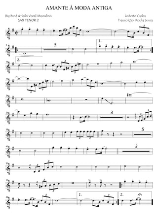 ==========================&
•
#
C
œ»»»»
. œ»»»»
. œ»»»»
. œ»»»»
. œ»»»»
. »»»»
»»»»
œ. œ»»»»
»»»»»œ. œ_œ__
£
»»»»»
»»»»» »»»»
œ_ œ w ˙»»»»
»»»» »»»»
œ. œ ˆ
£
««««
««««
«««««
ˆ ˆll ll ll ll
==========================&
•
#
w
5
˙»»»»
˙»»»»
œ»»»»
. œ»»»»
. œ»»»»
. œ»»»»
. œ»»»»
. »»»»
»»»»
œ. œ ˙»»»»““{ ll
5
ll ll ll
1.
””{
==========================&
•
# ˙»»»»
˙»»»»
œ»»»»
»»»» »»»»
œ. œ
£
««««
««««««
««««ˆ
ˆ#ˆ œ
£
»»»»
»»»»»
»»»»»
œ nœ ˙»»»»
˙»»»»
˙»»»»
˙_»»»»
w_
ll
2.14
llll ll ll ll
==========================&
•
# ˙_»»»»
£
»»»»»»»» »»»
»»»»»
œ_
œ #œ
£
»»»»
»»»»»
»»»»»œ œ nœ ˙»»»»
˙»»»»
˙»»»»
œ_»»»»
œ_
£
»»»»»
»»»» »»»»
œ œ w ˙»»»»
œ»»»»
œ»»»»ll
19
ll ll ll ll
==========================&
•
# w bw ∑ œ»»»»ggg
˙««««.
#w__
llll ll
24
ll ll ll ll
==========================&
•
# œ__»»»» œ»»»»
œ_»»»» œ»»»»
w
Œ »»»»
»»»»
œ. œ ˙»»»»
3
Ó ‰£ £
«««« ««««
ˆ ˆ ˆ
£
««««« «««« ««««
ˆ ˆ
ll
29
ll ll ll ll
==========================&
•
# ˙»»»»
˙»»»»
˙»»»»
˙»»»»
œ»»»»
œ»»»»
œ
£
»»»»
»»»»
»»»»
œ œ
£
»»»»
»»»»
»»»»
œ œ œ œ»»»»
J
‰ Œ Ó
5
llll ll
36
ll llll ll ll
==========================&
•
# ˙»»»»
˙»»»»
œ»»»»
. œ»»»»
. œ»»»»
. œ»»»»
. œ»»»»
. »»»»
»»»»
œ. œ ˙»»»»
3
ll
45
ll llll ll
==========================&
•
#
Ó ‰£ £
«««« ««««
ˆ ˆ ˆ
£
««««« «««« ««««
ˆ ˆ ˙»»»»
˙»»»»
˙»»»»
˙»»»»
˙»»»» ˙»»»»ll
51
ll ll ll
==========================&
•
# œ»»»»
J ‰ Œ ‰£
#ˆ
£
«««« ««««
ˆ
£
»»»»
»»»»
»»»»œ œ œ w >œ»»»»
J ‰
>œ»»»»
J ‰ Ó
œ»»»»
. œ»»»»
. œ»»»»
. œ»»»»
.
ll
55
ll ““{ ll
==========================&
•
# œ»»»»
. »»»»
»»»»
œ. œ »»»»» »»»»
œ.
œ ˆ
£
««««
«««««
«««««
ˆ ˆ
w ˙»»»»
»»»» »»»»
œ. œ ˆ
£
««««
««««
«««««
ˆ ˆ
œ»»»»
œ.»»»»
»»»»
œ ˙»»»»
U
ll
59
ll ””{
1.
””
2.
AMANTE À MODA ANTIGA
Big Band & Solo Vocal Masculino
SAX TENOR 2
Roberto Carlos
Transcrição: Rocha Sousa
 