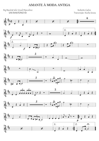 ==========================&
•
## C
p ˆ«««« Œ
ˆ__«««« Œ ‘ ‘ ‘
4
ll ll ll ““{ ll
==========================&
•
##
f
ˆ«««« ‰.
ˆ««««
k ˆ_«««« ‰.
ˆ_««««
k ˆ«««« Œ Ó w
ˆ«««« Œ ˆ«««« Œ
ˆ«««« Œ ˆ«««« Œll
9
ll ll ll
1.
””{
==========================&
•
##
˙«««« ˙««««
f ˆ««««
««««
««««
ˆ. #ˆ ˙«««« Œ »»»»
»»»»œ. œ ˙»»»» Œ »»»»
»»»»œ. œ ˙»»»» ∑ll
2.14
llll ll ll ll
==========================&
•
## Œ
««««
««««
ˆ.#ˆ ˙««««
3
Ó ˆ««««
ˆ«««« w wll
19
ll llll ll ll
==========================&
•
## ∑ œ»»»» ˙_««««
.
ggg
∑
w ˆ««««
ˆ««««
ˆ_««««
ˆ_««««ll
26
ll ll ll ll
==========================&
•
##
#ˆ_««««
«««« ««««
ˆ_. ˆ_ ˙_««««
3
Ó ‰£
£
«««« ««««
ˆ ˆ œ
£
»»»»
»»»»»
»»»»»
œ œ_ ˙»»»» n˙»»»»
˙»»»» ˙»»»»ll
31
ll llll ll ll
==========================&
•
##
ˆ««««
ˆ«««« ˆ
£
««««
««««
««««
ˆ ˆ
£
««««
««««
««««
ˆ ˆ ˆ ˆ««««
j
‰ Œ Ó
5
˙««««
˙««««
ˆ«««« Œ ˆ«««« Œ
llll
38
ll ll ll ll
==========================&
•
##
ˆ«««« Œ ˆ«««« Œ
3
Ó ‰£
£
«««« ««««
ˆ ˆ œ
£
»»»»
»»»»»
»»»»»
œ œ_ ˙»»»» n˙»»»»
˙»»»» ˙»»»»
47
llll ll ll ll ll
==========================&
•
##
˙«««« ˙««««
ˆ.««««
««««
ˆ ˆ_
£
««««
««««
««««nˆ_ ˆ_ ˙_«««« ˆ««««
ˆ««««
ˆ««««
ˆ«««« ˆ««««
j ‰ ˆ««««
j ‰ Ó
p
ˆ«««« Œ ˆ«««« Œ
ll
54
ll ll ““{ ll
==========================&
•
## ‘ ‘ ˆ«««« Œ ˆ«««« Œ
ˆ««««
««««« ««««
ˆ. ˆ
U
˙««««
ll
59
ll ””{
1.
””
2.
AMANTE À MODA ANTIGA
Big Band & Solo Vocal Masculino
SAX BARITONO Eb
Roberto Carlos
Transcrição: Rocha Sousa
 