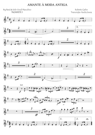 ==========================&
#
C
p
ˆ««««
. ˆ««««
. ˆ««««
. ˆ««««
. ˆ««««
. «««« ««««
ˆ. ˆ ˙«««« ˆ««««
. ˆ««««
. ˆ««««
. ˆ««««
. ˆ««««
. «««« ««««
ˆ. ˆ ˙««««
ll ll ll ll
==========================&
# 2
˙««««
#˙«««« ˙««««
˙«««« 3
ˆ««««
. ˆ««««
. ˆ««««
. ˆ««««
.““{ ll
5
ll ll ll ll
1.
==========================&
#
ˆ««««
. «««« ««««
ˆ. ˆ ˙«««« ˆ««««
. ˆ««««
. ˆ««««
. ˆ««««
. ˆ««««
. ˆ.«««« ««««
nˆ ˙«««« 2
ˆ««««
. ˆ««««
. ˆ««««
. ˆ««««
.””{
13
ll
2.
llll ll ll
==========================&
#
œ»»»»
»»»»
»»»»œ. œ ˙»»»»
‰£ £
««««
««««
ˆ ˆ ˆ««««
j‰ ‰ £
««««
««««
ˆ ˆ ˆ««««
j
‰
f
‘ ˆ««««
ˆ««««
#ˆ««««
ˆ«««« ˆ««««
ˆ«««« œ»»»»
nœ»»»»ll
19
ll ll ll ll
==========================&
# 3
Œ »»»»
»»»»
œ. œ œ»»»»
œ»»»» ∑ Œ ˙««««. ˆ««««
j ‰ Œ Ó
llll ll
24
ll ll ll ll
==========================&
#
Œ »»»»
»»»»œ. œ ˙»»»»
2
p
˙««««
n˙««««
w
2
ll
31
ll ll llll ll
==========================&
# Ó Œ
Soli
f
‰. œ»»»»
K »»»» »»»»
œ ≈ #œ nœ
£
»»»»
»»»»
»»»»»
œ œ ‰. #œ»»»»
K
£
»»»»
»»»»
»»»»»
nœ œ œ »»»»
»»»»
»»»»
œ œ œ ˙»»»» Œ »»»» »»»»
œ ≈#œnœ
£
»»»»
»»»»
»»»»»
œ œœ.»»»» »»»»
#œnœ
£
»»»»
»»»»
»»»»»
œ œ
llll
38
ll ll ll
==========================&
# ˙»»»»
. ‰. #œ»»»»
K »»»»
»»»»œ ≈ œ œ»»»» œ»»»»
ˆ
£
««««
««««««
«««««
ˆ ˆ »»»»
»»»»œ. œ
£
««««
««««
««««ˆbˆ ˆ ˙««««
œ.»»»»
»»»»»
>
œ »»»» »»»»
œ. œ
>
nœ»»»» œ
£
»»»»
»»»»»
»»»»
œ œ w
ll
42
ll ll ll ll
==========================&
# ∑
7
ƒ
ˆ.«««« ««««
ˆ œ
£
»»»»»
»»»»
»»»»»
œ œ ˙»»»»
œ»»»»
. œ»»»»
. œ»»»»
.
£
»»»»
»»»»
»»»»»œ œ_œ__ œ__»»»»»
J
‰
œ__»»»»»
J
‰ Ó
47
llll ll ll ll ll
==========================&
#
p
ˆ««««
. ˆ««««
. ˆ««««
. ˆ««««
. ˆ««««
. «««« ««««
ˆ. ˆ ˙«««« ˆ««««
. ˆ««««
. ˆ««««
. ˆ««««
. ˆ««««
. ˆ.«««« ««««
ˆ ˙««««
ˆ««««
. ˆ.«««« ««««
ˆ
U
˙««««
““{ ll
58
ll ll ””{
1.
””
2.
AMANTE À MODA ANTIGA
Big Band & Solo Vocal Masculino
TROMPETE 1
Roberto Carlos
Transcrição: Rocha Sousa
 
