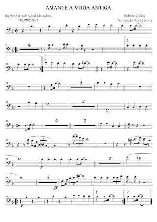 ==========================? b C Œ
œ_»»»»
.
Œ
œ_»»»»
.
Œ
œ_»»»»
.
Œ
œ_»»»»
. œ__»»»»»
œ__»»»»»
œ__»»»»
œ__»»»»
œ_»»»»
»»»»
»»»»
œ_. œ__ ˙__»»»»
ll ll ll ll
==========================? b
4
‰.
œ_»»»»
K œ_»»»» ‰.
œ__»»»»
K œ__»»»» ‰.
œ_»»»»
K
Œ Ó ∑
œ_»»»»
. œ_»»»»
. œ_»»»»
. œ_»»»»
.
““{ ll
5
ll ll ll ll
1.
==========================? b
œ_»»»»
. »»»»
»»»»
œ_. œ_ ˙_»»»»
œ__»»»»»
œ__»»»»»
œ__»»»»
œ__»»»»
œ_»»»»
»»»»
»»»»
œ_. bœ__ ˙__»»»» Œ
»»»»
»»»»
œ__. œ__ ˙__»»»» Œ
»»»»
»»»»
œ__. œ__ ˙__»»»»
””{
13
ll
2.
llll ll ll
==========================? b ∑ Œ
»»»»
»»»»œ. œ_ ˙_»»»» 3 œ_»»»»
œ_»»»» œ»»»»
œ_»»»» ∑
ll
18
ll ll llll ll
==========================? b Ó
œ_»»»»
œ»»»» w 2
>
w ˆ««««
ˆ«««« œ»»»»
œ»»»»ll
25
ll ll ll ll
==========================? b #œ»»»»
»»»»
»»»»
œ. œ ˙»»»»
4 2 œ»»»»
œ»»»» ˆ««««
ˆ«««« œ»»»»
J ‰ Œ Óll
31
llll ll llll ll
==========================? b Œ ‰
œ_»»»»
J »»»» »»»»
œ_. œ £
««««
««««
««««ˆbˆ ˆ w ‰.
œ
____»»»»»»
K
œ
____
£
»»»»»»
»»»»»
»»»»
œ
___ œ__ ˙__»»»» ∑ Œ ‰.
#œ_»»»»
K œ__.»»»»
»»»»»
œ___ »»»» »»»»
œ__. œ_
ll
40
ll ll ll ll
==========================? b
w_
p
œ_»»»»
. œ_»»»»
. œ_»»»»
. œ_»»»»
. œ_»»»»
. »»»»
»»»»
œ_. œ_ ˙_»»»»
2
˙__»»»»»
b˙__»»»»
ll
45
ll llll ll ll
==========================? b
w_ 3
ƒ
œ.»»»»
»»»»
œ œ_
£
»»»»
»»»»
»»»»»
œ_ #œ__ ˙__»»»»»
œ_»»»»
œ_»»»»
œ_»»»» £
»»» »»»
»»»»œ_ œ_ œ__ œ__»»»»
J
‰
œ__»»»»
J
‰ Ó
ll
51
ll ll ll ll
==========================? b Œ
œ_»»»»
.
p
Œ
œ_»»»»
.
Œ
œ_»»»»
.
Œ
œ_»»»»
. œ__»»»»»
œ__»»»»»
œ__»»»»
œ__»»»»
œ_»»»»
»»»»
»»»»
œ_. œ__ ˙__»»»»
œ_»»»»
œ_.»»»»
»»»»
œ__ ˙__»»»»
u““{ ll
58
ll ll ””{
1.
””
2.
AMANTE À MODA ANTIGA
Big Band & Solo Vocal Masculino
TROMBONE 1
Roberto Carlos
Transcrição: Rocha Sousa
 