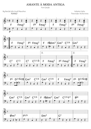 ==========================& b C Œ ˆ««««««
ˆˆ Œ ˆˆˆˆ««««««
Œ ˆˆ
ˆ«««««««
Œ ˆ««««««
ˆˆˆ Œ ˆˆˆ««««««
Œ ˆ««««««
ˆˆˆ Œ
ˆ«««««««
ˆˆ Œ ˆˆ««««««
ˆˆ
==========================? b C œ»»»»
F
p
Œ ˆ««««
Fmaj7
Œ
Fmaj7
œ»»»»
F6
Œ ˆ«««« Œ
Fmaj7
œ»»»»
F
Œ ˆ«««« Œ
Fmaj7
œ»»»»
F6
Œ ˆ«««« Œl
l
l
l
l
l
l
l
l
l
l
l
l
l
l
l
l
l
l
l
==========================&
b
==========================? b
œ»»»»
Fmaj7F
Œ ˆ«««« Œ œ»»»»
Fmaj7F6
Œ ˆ«««« Œ œ»»»»
F
Œ #œ»»»»
F#dim7
Œ œ»»»»
Gm7
Œ ˆ««««
C7/9
Œ œ»»»»
Gm7
Œ œ»»»»
Œl
l
l
l
“
“
“
“
{
{ l
l
l
l
5
l
l
l
l
l
l
l
l
l
l
l
l
l
l
l
l
==========================&
b
==========================? b ˆ««««
C7
Œ œ»»»»
C13
Œ ˆ««««
C7
Œ ˆ««««
C7/13b
Œ œ»»»»
Fmaj7F
Œ ˆ«««« Œ œ»»»»
Fmaj7F6
Œ ˆ«««« Œ œ»»»»
F
Œ ˆ««««
Fmaj7
Œ
l
l
l
l
l
l
l
l
10
l
l
l
l
l
l
l
l
1.
”
”
”
”
{
{ l
l
l
l
2.
==========================&
b
==========================? b
œ»»»»
F6
œ.»»»»
»»»»
#œ ˙»»»»
D7/9b/F#
œ»»»»
Gm7
Œ ˆ««««
C7/9
Œ œ»»»»
Gm7
Œ ˆ««««
C7/9
Œ œ»»»»
Fmaj7F
Œ ˆ«««« Œ œ»»»»
F6
œ.»»»»
»»»»
#œ ˙»»»»
D7/9b/F#
l
l
l
l
15
l
l
l
l
l
l
l
l
l
l
l
l
l
l
l
l
l
l
l
l
l
l
l
l
==========================&
b
==========================? b
œ»»»»
Gm7
Œ ˆ««««
C7/9
Œ œ»»»»
Gm7
Œ ˆ««««
C7/9
Œ œ»»»»
F
Œ #œ»»»»
F#dim7
Œ œ»»»»
Gm7
Œ ˆ««««
C7/9
œ»»»»
F7
ˆ««««
Bb9
Œ œ»»»» Œl
l
l
l
l
l
l
l
20
l
l
l
l
l
l
l
l
l
l
l
l
l
l
l
l
l
l
l
l
==========================&
b
==========================? b ˆ«««« Œ
Bbm7
bœ»»»»
Œ œ»»»»
F6/9
Œ ˆ«««« Œ œ»»»»
Dm7
Œ œ»»»» Œ œ»»»»
G7
Œ œ»»»»
Œ œ»»»» Œ œ»»»»
Œ
l
l
l
l
l
l
l
l
25
l
l
l
l
l
l
l
l
l
l
l
l
l
l
l
l
AMANTE À MODA ANTIGA
Fox-Canção
Big Band & Solo Vocal Masculino
PIANO
Roberto Carlos
Transcrição: Rocha Sousa
 