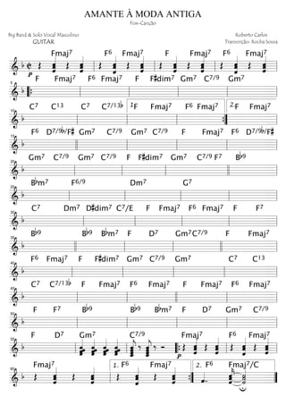 ===========================& b C Œ
p
ˆˆ
ˆ««««««Fmaj7
Œ ˆˆ««««««
ˆˆ Œ
Fmaj7F6
ˆ
ˆ«««««««
ˆ Œ ˆˆˆ««««««
ˆ Œ
F
ˆ
ˆ««««««
ˆ Œ
Fmaj7
ˆˆˆ««««««
ˆ Œ
F6
ˆˆ
ˆ«««««««
Œ
Fmaj7
ˆˆ««««««
ˆˆll ll ll ll
===========================&
b
Fmaj7F F6 Fmaj7 F F#dim7 Gm7 C7/9 Gm7
““{ ll
5
ll ll ll ll
===========================&
b
C7 C13 C7 C7/13b Fmaj7F Fmaj7F6 F Fmaj7
ll
10
ll ll
1.
””{ ll
2.
===========================& b
F6 D7/9b/F# Gm7 C7/9 Gm7 C7/9 Fmaj7F F6 D7/9b/F#15
llll ll ll ll ll
===========================&
b
Gm7 C7/9 Gm7 C7/9 F F#dim7 Gm7 C7/9 F7 Bb9
ll
20
ll ll llll ll
===========================&
b
Bbm7 F6/9 Dm7 G7
ll
25
ll ll ll ll
===========================&
b
C7 Dm7 D#dim7 C7/E Fmaj7F Fmaj7F6 F F7
ll
30
ll ll ll ll
===========================&
b
Bb9 Bb9 Bbm7 F D7 Gm7C7/9 F Fmaj7
35
llll ll ll llll ll
===========================& b
F6 Fmaj7 F F#dim7 Gm7 C7/9 Gm7 C7 C13
ll
40
ll ll ll ll
===========================& b
C7 C7/13b F Fmaj7 Fmaj7F6 F Fmaj7 Fmaj7F6
ll
45
ll llll ll ll
===========================& b
F F7 Bb9 Bb9 Bbm7 F D7 Gm7 C7/9
ll
50
ll ll ll ll
===========================& b
F D7
ˆˆˆˆˆˆ««««««Gm7
ˆ««««««
ˆˆˆˆ ˆˆˆ««««««
ˆˆ ˆ««««««
ˆˆˆˆ
C7/9
ˆ_«««««««
jˆˆˆ ‰ ˆˆˆˆ_«««««««
j ‰ Ó Œ
p
Fmaj7
ˆ
ˆ««««««
ˆ Œ ˆˆˆ««««««
ˆ Œ
Fmaj7F6
ˆ«««««««
ˆˆ Œ ˆˆ««««««
ˆˆ
ll
55
ll ““{ ll ll
===========================& b Œ
Fmaj7
ˆˆˆ««««««
Œ ˆˆˆ««««««
ˆ Œ
Fmaj7F6
ˆ«««««««
ˆˆ Œ ˆˆ««««««
ˆˆ ˆ««««
..
F6
ˆˆ««««««
kˆ
˙««««««
˙˙
u
Fmaj7/C
ll
60
””{
1.
””
2.
AMANTE À MODA ANTIGA
Fox-Canção
Big Band & Solo Vocal Masculino
GUITAR
Roberto Carlos
Transcrição: Rocha Sousa
 