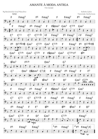 ============================? b C
p
F
œ»»»» Œ ˆ««««Fmaj7
Œ œ»»»»
Fmaj7F6
Œ ˆ««««
Œ œ»»»»
Fmaj7F
Œ ˆ««««
Œ œ»»»»
Fmaj7F6
Œ ˆ««««
Œll ll ll ll
============================? b
œ»»»»
Fmaj7F
Œ ˆ««««
Œ œ»»»»
Fmaj7F6
Œ ˆ««««
Œ œ»»»»
F
Œ #œ»»»»
F#dim7
Œ œ»»»»
Gm7
Œ ˆ««««C7/9
Œ œ»»»»
Gm7
Œ œ»»»»
Œ
““{ ll
5
ll ll ll ll
============================? b ˆ««««C7
Œ œ»»»»
C13
Œ ˆ««««C7
Œ ˆ««««C7/13b
Œ œ»»»»
Fmaj7F
Œ ˆ««««
Œ œ»»»»
Fmaj7F6
Œ ˆ««««
Œ œ»»»»
F
Œ ˆ««««Fmaj7
Œ
ll
10
ll ll
1.
””{ ll
2.
============================? b œ»»»»
F6
œ.»»»»
»»»»
#œ ˙»»»»
D7/9b/F#
œ»»»»
Gm7
Œ ˆ««««C7/9
Œ œ»»»»
Gm7
Œ ˆ««««C7/9
Œ œ»»»»
Fmaj7F
Œ ˆ««««
Œ œ»»»»
F6
œ.»»»»
»»»»
#œ ˙»»»»
D7/9b/F#
15
llll ll ll ll ll
============================? b
œ»»»»
Gm7
Œ ˆ««««C7/9
Œ œ»»»»
Gm7
Œ ˆ««««C7/9
Œ œ»»»»
F
Œ #œ»»»»
F#dim7
Œ œ»»»»
Gm7
Œ ˆ««««C7/9
œ»»»»
F7
ˆ««««
Bb9
Œ œ»»»» Œll
20
ll ll llll ll
============================? b ˆ«««« Œ
Bbm7
bœ»»»»
Œ œ»»»»
F6/9
Œ ˆ«««« Œ œ»»»»
Dm7
Œ œ»»»» Œ œ»»»»
G7
Œ œ»»»»
Œ œ»»»» Œ œ»»»»
Œ
ll
25
ll ll ll ll
============================? b ˆ««««C7
ˆ«««« œ»»»»
œ»»»»
Dm7
#œ»»»»
»»»»
»»»»œ.
D#dim7
œ ˙»»»»
C7/E Fmaj7
œ»»»»
F
Œ ˆ«««« Œ
Fmaj7
œ»»»»
F6
Œ ˆ«««« Œ œ»»»»
F
Œ ˆ««««F7
Œll
30
ll ll ll ll
============================? b ˆ««««
Bb9
Œ œ»»»» Œ ˆ««««
Bb9
Œ bœ»»»»
Bbm7
Œ œ»»»»
F
Œ œ»»»»
D7
Œ œ»»»»
Gm7
œ»»»» ˆ
£
««««
««««
««««
C7/9
ˆ ˆ
£
««««
««««
««««
ˆ ˆ ˆ
35
llll ll ll llll
============================? b
œ»»»»
F
Œ ˆ««««Fmaj7
Œ œ»»»»
F6
Œ ˆ««««Fmaj7
Œ œ»»»»
F
Œ #œ»»»»
F#dim7
Œ œ»»»»
Gm7
Œ ˆ««««C7/9
Œ œ»»»»
Gm7
Œ œ»»»»
Œll
39
ll ll ll ll
============================? b ˆ««««C7
Œ ˆ««««C13
Œ ˆ««««C7
Œ œ»»»»
C7/13b
Œ œ»»»»
F
Œ ˆ««««Fmaj7
Œ
Fmaj7
œ»»»»
F6
Œ ˆ«««« Œ œ»»»»
F
Œ ˆ««««Fmaj7
Œ
ll
44
ll ll llll ll
============================? b
Fmaj7
œ»»»»
F6
Œ ˆ««««
Œ œ»»»»
F
Œ ˆ««««F7
Œ ˆ««««
Bb9
Œ œ»»»» Œ ˆ««««
Bb9
Œ bœ»»»»
Bbm7
Œ œ»»»»
F
Œ œ»»»»
D7
Œll
49
ll ll ll ll
============================? b
œ»»»»
Gm7
Œ ˆ««««C7/9
Œ »»»»
»»»»
œ.
F
œ œ
£
»»»»
»»»»
»»»»
bœ œ ˙««««D7
œ»»»»
Gm7
œ»»»»
œ»»»»
œ»»»»
C7/9
ˆ««««
j ‰ ˆ««««
j ‰ Ó
p
œ»»»»
Fmaj7
Œ ˆ««««
Œll
54
ll ll ““{ ll
============================? b
Fmaj7
œ»»»»
F6
Œ ˆ«««« Œ œ»»»»
Fmaj7
Œ ˆ«««« Œ
Fmaj7
œ»»»»
F6
Œ ˆ«««« Œ
u
œ»»»»
F6
œ.»»»» »»»»
Fmaj7/C
œ ˙««««
ll
59
ll ””{
1.
””
2.
AMANTE À MODA ANTIGA
Fox-Canção
Big Band & Solo Vocal Masculino
BASS
Roberto Carlos
Transcrição: Rocha Sousa
 