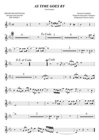 ==========================& bbb c ≈ ∑ ‰
œ_»»»»
J.
œ.»»»» »»»»
œ. »»»»
»»»»
»»»»»»
»»»»»
nœ.bœ. œ_.
œ. ˙»»»» œ»»»» nœ»»»»
˙»»»»
. Œllll ll ll ll ll
==========================&
bbb
4
∑
3 8
Ó ‰.
œ_»»»»
K »»»» »»»»
œ_. œ
llll ll
%6
llll
To Coda
llll llll ll
==========================&
bb
b
˙»»»»
»»»»
»»»»
œ. œ »»»»
»»»»
œ. œ_ ˙_»»»»
»»»»
»»»»
œ_. œ_œ_.»»»»
»»»»
nœ_ w_ 2
‰. œ»»»»
K œ»»»»
‰. œ»»»»
K œ»»»»ll
23
ll ll ll ll
==========================&
bb
b ∑ Ó. ‰. ˆ««««
k ˙»»»»
£
««««
«««««
««««
ˆ ˆ ˆ œ.»»»»
»»»»»
œ w
””
D.S. al Coda29
““ ll
ﬁCoda
ll ll
==========================& bb
b
5
Ó. ‰ £
««««
««««
ˆ ˆ w Ó Œ ˆ
£
«««« ««««
««««
ˆnˆ ˆ««««
ˆ
£
««««
««««
««««
ˆ ˆ ˆ««««
ˆ.«««« ««««
ˆllll ll
34
ll ll ll ll
==========================&
bb
b œ»»»» ˆ
£
««««
««««
««««ˆ ˆ ˆ««««
ˆ.«««« ««««
ˆ œ»»»»
œ
£
»»»» »»»»
»»»»
œ œ »»»»
»»»»
œ œ œ»»»»
˙»»»»
. œ»»»»
»»»»
»»»»
»»»»
œnœ œ œ»»»»
œ
£
»»»» »»»» »»»»
œ œ œ»»»»
. œ»»»»
J ˙»»»»
. ‰ œ»»»»
J
ll
43
ll ll ll ll
==========================&
bbb w
∑ Ó ‰.
œ_»»»»
K œ_.»»»» »»»»
œ ˙»»»»
œ.»»»»
»»»»
œ œ.»»»»
»»»»
œ_ ˙_»»»»
œ_.»»»»
»»»»
œ_œ_.»»»»
»»»»
nœ_
ll
48
llll ll ll ll
==========================&
bb
b
w_ 2
‰. œ»»»»
K œ»»»»
‰. œ»»»»
K œ»»»»
∑
6
ll
53
ll ll llll ll
==========================&
bbb Ó ‰ ˆ
£
«««« ««««
ˆ œ.»»»»
»»»»»
œ œ»»»»
. »»»» »»»»
œœ»»»» »»»»
œ œ ˆ««««
«««««
««««««
««««««
««««««
««««««
ˆˆˆˆbˆ w_ ˆ_««««
j
‰ Œ Ó
ll
64
ll ll ””
AS TIME GOES BY
Fox-Canção
ORQUESTRA NOSTALGIA
Arranjo Instrumental
SAX TENOR 1
Herman Hupfeld
Original Orquestra Tabajara
Adaptação: Rocha Sousa
 