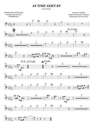 ==========================? bbbbb c ≈
˙__»»»»»
n˙__»»»»
˙__»»»»
.
Œ
˙»»»» Ó ∑
llll ll ll ll ll
==========================? bbbbb
2 ˙»»»»
˙_»»»»
˙_»»»»
˙__»»»»
˙__»»»»»
n˙__»»»»
˙__»»»»
.
Œllll ll
%6
ll ll llll
To Coda
ll
==========================? bbbbb
2 2 ˙»»»»
˙_»»»»
˙_»»»»
˙__»»»»
˙__»»»»»
n˙__»»»»12
llll ll ll ll ll
==========================? bb
bb
b
˙__»»»»
.
Œ ‰. œ»»»»
K »»»»
»»»»
œ.œœ.»»»»
»»»»
œ
‰.
œ»»»»
K bœ_.»»»»
»»»»
œ_»»»»» »»»»
œ.
œ ˙»»»»
6
‰.
œ_»»»»
K œ_»»»» ‰.
œ»»»»
K œ»»»»
ll
19
ll llll ll ll
==========================? bb
bb
b
‰. œ»»»»
K œ.»»»»»» »»»»
œ˙««««
˙__»»»»
.
Œ
2 2
””
D.S. al Coda
29
““ ll
ﬁCoda
llll ll
==========================? bb
bb
b
˙»»»»
˙_»»»»
˙_»»»»
˙__»»»»
˙__»»»»»
n˙__»»»»
˙__»»»»
.
Œ
4
ll
36
ll ll ll ll
==========================? bbbb
b
˙»»»»
˙_»»»»
˙_»»»»
˙__»»»»
˙__»»»»»
n˙__»»»»
˙__»»»»
.
Œ ‰. œ»»»»
K »»»»
»»»»
œ. œœ.»»»»
»»»»
œ‰. œ»»»»
K
ll
44
ll ll ll ll
==========================? bbbbb
bœ_.»»»»
»»»»
œ_œ.»»»»» »»»»
œ ˙»»»»
6
‰.
œ_»»»»
K œ_»»»» ‰.
œ»»»»
K œ»»»» ‰. œ»»»»
K œ.»»»»»» »»»»
œ ˙«««« 249
llll ll ll llll ll
==========================? bbbb
b
˙»»»»
˙_»»»»
˙_»»»»
˙__»»»»
˙__»»»»»
n˙__»»»»
˙__»»»»
.
Œ
2
ll
60
ll ll ll ll
==============? bbbbb
‰. œ»»»»
K œ.»»»»
»»»»
œ ˙»»»»
œ»»»»
J ‰ Œ Óll
66
””
AS TIME GOES BY
Fox-Canção
ORQUESTRA NOSTALGIA
Arranjo Instrumental
TROMBONE 2
Herman Hupfeld
Original Orquestra Tabajara
Adaptação: Rocha Sousa
 