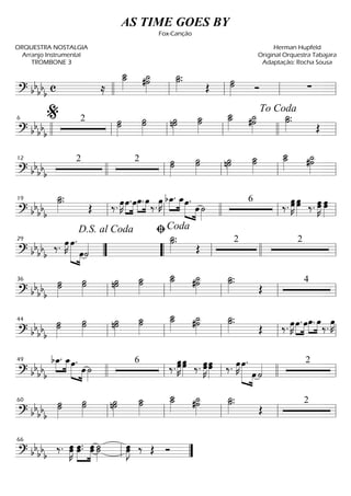==========================? bbbbb c ≈
˙__»»»»»
˙_ #˙˙_»»»»»
˙_»»»»»
.˙.
Œ ˙˙»»»»» Ó ∑llll ll ll ll ll
==========================? bb
bbb
2 ˙˙»»»»»
˙ ˙˙»»»»»
˙»»»»»
n˙ ˙˙_»»»»»
˙_˙__»»»»» #˙˙_»»»»»
˙.˙_»»»»»
.
Œ
llll ll
%6
ll ll llll
To Coda
ll
==========================? bb
bbb
2 2 ˙˙˙»»»»»
˙˙»»»»»
˙»»»»»
n˙ ˙_»»»»»
˙
˙__»»»»»
˙_ #˙˙_»»»»»
12
llll ll ll ll ll
==========================? bb
bb
b
˙_»»»»»
.˙.
Œ ‰. œ»»»»
K »»»»
»»»»
œ.œ»»»»
»»»»
œ. œ
‰.
œ»»»»
K bœ_.»»»»
»»»»
œ_»»»»» »»»»
œ.
œ ˙»»»»
6
‰.
œ»»»»»
Kœ œœ»»»»» ‰. œ»»»»»
Kœ œ»»»»»
œ
ll
19
ll llll ll ll
==========================? bb
bbb
‰. œ»»»»
K œ.»»»»»» »»»»
œ˙««««
˙_»»»»»
.˙.
Œ
2 2
””
D.S. al Coda
29
““ ll
ﬁCoda
llll ll
==========================? bb
bbb
˙˙»»»»»
˙ ˙»»»»»
˙ ˙»»»»»
n˙ ˙_»»»»»
˙ ˙_˙__»»»»» #˙˙_»»»»»
˙_»»»»»
.˙.
Œ
4
ll
36
ll ll ll ll
==========================? bbbbb
˙»»»»»
˙˙ ˙˙»»»»»
˙»»»»»
n˙ ˙˙_»»»»»
˙_˙__»»»»»
˙_»»»»»
#˙ ˙_»»»»»
.˙.
Œ ‰. œ»»»»
K œ.»»»»
»»»»
œœ.»»»»
»»»»
œ
‰.
œ»»»»
K
ll
44
ll ll ll ll
==========================? bbbbb
bœ_.»»»»
»»»»
œ_»»»»» »»»»
œ.
œ ˙»»»»
6
‰. œœ»»»»»
K œœ»»»»» ‰. œ»»»»»
Kœœœ»»»»»
‰. œ»»»»
K »»»»»» »»»»
œ.
œ ˙«««« 249
llll ll ll llll ll
==========================? bb
bbb
˙˙˙»»»»»
˙˙»»»»»
˙»»»»»
n˙ ˙_»»»»»
˙ ˙__»»»»»
˙_ ˙_»»»»»
#˙ ˙_»»»»»
.˙.
Œ
2
ll
60
ll ll ll ll
==============? bb
bbb
‰. œœ»»»»»
K œ.»»»»»
»»»»»
œ. œœ ˙»»»»»
˙ œ»»»»»
Jœ ‰ Œ Óll
66
””
AS TIME GOES BY
Fox-Canção
ORQUESTRA NOSTALGIA
Arranjo Instrumental
TROMBONE 3
Herman Hupfeld
Original Orquestra Tabajara
Adaptação: Rocha Sousa
 