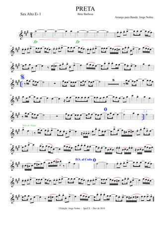 &
##
#
42
˙

˙ ˙ œ œ ˙

˙ ˙ ˙ œ. œ. œ. œ> œ œ œ œ œ œ
&
###11
œ. œ. œ. œ> œœ œ œœœ œ. œ. œ. œ> œ œ œ œ œœ œ. œ. œ. œ> œœ œ œœœ œ# œ œ. œ.
œ. œ> œ œ œœœ
&
###19
œ œ œ
œ œ œ ‰ œ œ# œ œ. œ.
œ. œ> œ œ œ œ œ œ
œ. œ. œ.
œ œ œ œ. œ> œ œ œ
&
###
..
26 %
‰
œ œ œœœ ˙ ∑
œœœ œœœ œœœ œœœ ˙ 8
‰
œ œ œœ œ œ œ œœ
&
###42 œ œ œ œ œ œ œ œ œ ≈
œ œ œ œ œ œ œ œ œ œ œ œ œ œ œ œ œ œ œ. œ œ
&
##
#
..
50
‰
œ œ œœ œ ˙ ∑
œœ œ œœ œ

œœ œ œœ œ œ œ œ œ
1.
˙ œ œ
2.
˙
&
##
#59 œ> œ
Solo de Naipe
‰
œ œ œ œ> œ> œ œ. œ.
œ. œ> œ ≈œ. œ. œ. œ. œ.
œ.
œ. œ. œ œ> œ. œ œ# œ œ# œ. œ. œ.
œ> œ
&
###66
œ œ œ> œ œ. œ œ œ œ œ œ
œ œœœ œ œ. œ. œ.
œ. œ. œ œ. œ. œ œ œ œ œ. œ.
œœœœ. œ.
≈œ œ œ
œœ œ œ
&
###73
≈ œ œ# œ œ œ# œ œ œ œ œ œ#
J
œ
‰
D.S. al Coda
œ œ ˙ ˙ œ. œ. œ. œ> œ œ œ œ œ œ
&
###81
œ. œ. œ. œ> œœ œ œœœ œ. œ. œ. œ> œ œ œ œ œœ œ. œ. œ. œ> œœ œ œœœ œ# œ œ. œ.
œ. œ> œ œ œœœ
&
###89
œ œ œ
œ œ œ ‰ œ œ# œ œ. œ.
œ. œ> œ œ œ œ œ œ
œ. œ. œ.
œ œ œ œ. œ> œ œ# œ œ# œ œ .œ> œ^
©Edição: Jorge Nobre - Ipu/CE. - Dez de 2016
PRETA
Beto BarbosaSax Alto Eb 1
Arranjo para Banda: Jorge Nobre
 