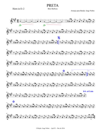 &
##
#
4
2 ˙

˙ ˙ œ œ ˙

˙ ˙ ˙ ≈œ. œ. ‰
j
œ. ‰
j
œ. ‰
j
œ. ≈œ. œ.
‰ j
œ.
&
###12
‰ j
œ.
‰ j
œ.
≈œ. œ. ‰
j
œ. ‰ j
œ. ‰ j
œ. ≈œ. œ.
‰ j
œ.
‰ j
œ.
‰ j
œ.
≈œ. œ. ‰
j
œ. ‰ j
œ. ‰ j
œ. ≈œ. œ.
‰ j
œ.
‰ j
œ.
‰ j
œ.
&
###
..
21
≈œ. œ. ‰ j
œ. ‰ j
œ. ‰ j
œ. ≈œ. œ.
‰ j
œ.
‰ j
œ.
‰ j
œ.
≈œ. œ. ‰ j
œ.
%
‰ j
œ. ‰ j
œ. ≈œ. œ.
‰ j
œ.
‰ j
œ.
‰ j
œ.
≈œ. œ.
‰ j
œ.
&
###30
‰ j
œ.
‰ j
œ.
≈œ. œ. ‰ j
œ. ‰ j
œ. ‰ j
œ. ≈œ. œ. ‰ j
œ. ‰ j
œ. ‰ j
œ. ≈œ. œ.
‰ j
œ.
‰ j
œ.
‰ j
œ.
≈œ. œ.
‰ j
œ.
‰ j
œ.
‰ j
œ.
&
###39
≈œ. œ. ‰
j
œ. ‰
j
œ. ‰
j
œ. ≈œ. œ. ‰
j
œ. ‰
j
œ. ‰
j
œ. ≈œ. œ.
‰ j
œ.
‰ j
œ.
‰ j
œ.
≈œ. œ.
‰ j
œ.
‰ j
œ.
‰ j
œ.
≈œ. œ. ‰
j
œ.
&
###
..
48
‰
j
œ. ‰ j
œ. ≈œ. œ. ‰
j
œ. ‰ j
œ. ‰ j
œ. ≈œ. œ.
‰ j
œ.
‰ j
œ.
‰ j
œ.
≈œ. œ.
‰ j
œ.

‰ j
œ.
‰ j
œ.
≈œ. œ. ‰
j
œ.
1.
‰
j
œ. ‰ j
œ. ≈œ. œ. ‰
j
œ.
2.
‰
j
œ. ‰ j
œ.
&
###59
≈œ. œ. ‰ j
œ. ‰ j
œ. ‰ j
œ. ≈œ. œ.
‰ j
œ.
‰ j
œ.
‰ j
œ.
≈œ. œ.
‰ j
œ.
‰ j
œ.
‰ j
œ.
≈œ. œ. ‰ j
œ. ‰ j
œ. ‰ j
œ. ≈œ. œ. ‰ j
œ.
&
##
#68
‰ j
œ. ‰ j
œ. ≈œ. œ.
‰ j
œ.
‰ j
œ.
‰ j
œ.
≈œ. œ.
‰ j
œ.
‰ j
œ.
‰ j
œ.
≈œ. œ. ‰ j
œ. ‰ j
œ. ‰ j
œ.
D.S. al Coda
≈œ. œ. ‰ j
œ.
&
###77

≈œ. œ. ‰ j
œ. ‰ j
œ. ‰ j
œ. ≈œ. œ. ‰ j
œ. ‰ j
œ. ‰ j
œ. ≈œ. œ.
‰ j
œ.
‰ j
œ.
‰ j
œ.
≈œ. œ. ‰ j
œ. ‰ j
œ. ‰ j
œ. ≈œ. œ.
‰ j
œ.
‰ j
œ.
‰ j
œ.
&
###87
≈œ. œ. ‰ j
œ. ‰
j
œ. ‰
j
œ. ≈œ. œ.
‰ j
œ.
‰ j
œ.
‰ j
œ.
≈œ. œ. ‰ j
œ. ‰
j
œ. ‰
j
œ. ≈œ. œ.
‰ j
œ.
‰ j
œ.
‰ j
œ.
œ œ .œ
>
œ
^
PRETA
Beto Barbosa
©Edição: Jorge Nobre - Ipu/CE. - Dez de 2016
Horn in Eb 2
Arranjo para Banda: Jorge Nobre
 