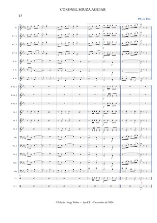 &
&
&
&
&
&
&
&
&
&
&
&
&
?
?
?
?
?


bb
bb
b
bb
b
bb
b
bbb
bb
bb
b
bb
bb
b
bb
b
bb
b
bb
bb
bb
bb
bb
b
bb
bb
b
bb
bb
b
bb
b
bb
b
..
..
..
..
..
..
..
..
..
..
..
..
..
..
..
..
..
..
..
..
..
..
..
..
..
..
..
..
..
..
..
..
Fl.
Bb Cl. 1
Bb Cl. 2
Bb Cl. 3
A. Sx.
T. Sx.
B. Sx.
Bb Tpt. 1
Bb Tpt. 2
Bb Tpt. 3
Hn. 1
Hn. 2
Hn. 3
Tbn.
Tbn. 1
Tbn. 2
Euph.
Tuba
Cx.
D. S.
111
œ œ œ œ
œ œ œ œ
œ œ œ œ
œ œ œ œ
œ œ œ
œ
œ œ
j
œ ‰ j
œ ‰
111
∑
∑
∑
‰ J
œ.
‰ J
œ.
‰
J
œ. ‰
J
œ.

œ œ œ
œ œ œ
œ œ œ
œ œ œ
J
œ
‰ J
œ
‰
111


J
œ .œ>
J
œ .œ>
J
œ .œ>
j
œ .œ
>
œ œ
œ œ
j
œ ‰ j
œ ‰
∑
∑
∑



œ œ
œ œ
œ œ
œ œ
J
œ
‰ J
œ
‰


œ œ œ œ
œ œ œ œ
œ œ œ œ
œ œ œ œ
œ œ œ
œ œ œ
j
œ
‰ j
œ
‰
∑
∑
∑
‰
J
œ. ‰
J
œ.
‰
j
œ. ‰
j
œ.
‰ j
œ.
‰ j
œ.
œ œ œ
œ œ œ
œ œ œ
œ œ œ
J
œ ‰ J
œ ‰


J
œ .œ>
J
œ .œ>
J
œ .œ>
j
œ .œ
>
œ œ
œ œ
j
œ ‰ j
œ ‰
∑
∑
∑



œ œ
œ œ
œ
œ
œ
œ
J
œ
‰ J
œ
‰


1.
œ œ œ œ
œ œ œ œ
œ œ œ œ
œ œ œ œ
˙
˙
œ
>
œ
>
∑
∑
∑
‰ œ. œ. œ. œ.
‰ œ. œ. œ. œ.
‰ œ. œ. œ. œ.
œ
>
œ
>
œ
>
œ
>
œ
>
œ
>
œ>
œ
>
œ> œ>
‰ œ. œ. œ. œ.

œ œ. œ. œ. œ.
œ œ. œ. œ. œ.
œ œ. œ. œ. œ.
œ œ. œ. œ. œ.
Œ œ
Œ
œ
œ
> œ
>
‰ œ. œ. œ. œ.
‰ œ. œ. œ. œ.
‰ œ. œ. œ. œ.
œ. œ. œ. œ.
œ. œ. œ. œ.
œ. œ. œ. œ.
œ
> œ
>
œ
> œ
>
œ
> œ
>
œ
>
œ
>
œ> œ>
œ. œ. œ. œ.

f
f
f
f
f
f
f
f
f
f
f
f
f
f
f
f
f
2.
œ. œ œ œ. œ œ
œ. œ œ œ. œ œ
œ. œ œ œ. œ œ
œ.
œ œ œ. œ œ
˙
˙
œ
>
œ
>
œ
> œ
>
∑
∑
∑
‰ J
œ.
‰ J
œ.
‰
J
œ. ‰
J
œ.
‰ j
œ.
‰ j
œ.
œ œ œ œ œ œ
œ œ œ œ œ œ
˙
œ œ œ œ œ œ
œ> œ>
œ> œ>
‰
J
œ. ‰
J
œ.

D.C. al Fine
J
œ^
‰ Œ
J
œ^
‰ Œ
J
œ^
‰ Œ
J
œ^
‰ Œ
J
œ ‰ Œ
j
œ
‰ Œ
j
œ
>
‰ Œ
∑
∑
∑
J
œ.
‰ Œ
J
œ. ‰ Œ
j
œ.
‰ Œ
J
œ
‰ Œ
J
œ
‰ Œ
J
œ ‰ Œ
J
œ
‰ Œ
J
œ>
‰ Œ
J
œ. ‰ Œ
J
œ
‰ Œ
j
x
12
CORONEL SOUZAAGUIAR
©Edição: Jorge Nobre - Ipu/CE. - Dezembro de 2014
 