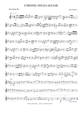 & bb
4
2
œ
^
œ
^
œ œ# œ œ
Rit. q = 116
f
œ œ œ œ .œ œ œ# j
œ
‰ Œ œ
^
œ
^
œœœœ
f
œ œ œ œ .œ œœ j
œ ‰ œ œœ ˙
& bb ..
10
j
œ ‰ œ œœ ˙
j
œ ‰ œ œœ
j
œ# .
‰ Œ ‰ œœœ. œ.
œ œœœ.
œ.
J
œ
^
‰ Œ œ œ œ
p
œ œ œ œ œ œ# .œ ‰
& bb
21
‰ j
œ œ œ œ œ œ œ œ œ
j
œ ‰ Œ ‰ J
œ œ œ .œ
J
œ œ œ œ J
œ ‰ Œ ‰ J
œ œ œ ˙ œ œ œ œ œ œ œb
& bb
32
j
œ ‰ Œ ‰ j
œ œ œ œ œ œ œ œ œ# .œ ‰ ‰ j
œ œ œ .œ
J
œ œ œœœ œ j
œ ‰ Œ ‰ j
œ
œ
œ
˙
& bb .. ..
43
‰ j
œ œ œ ˙ Œ œ œ .œ j
œ œ œœœ œ
1.
J
œ ‰ Œ
2.
J
œ ‰
œ.
œ.
œ œ œ œ
f
œ Œ œ œ œ œ œ œ. œ.
& bb ..
54
œ œ œ œ œ Œ œ œ œ œ œ Œ Œ œ œ .œ
J
œn .œ J
œ ˙ ‰ j
œ œ œ
1.
œ œ
œ œ œ œ œ œ
J
œ ‰
œ.
œ.
& bb
66 2.
œ œ œ
^ œœœ.
œ.
J
œ
^
‰ Œ ‰ j
œ œ œ
p
.œ
J
œ œ œ œ.
œ.
J
œ.
‰ Œ œ œ
.œ œ œ œ œ œ œ œ#
& bb bb
b
76
j
œ ‰ Œ ‰ œ œœ œ œ œ# œn œN œ œ œ œ
Œ œ œ œ œ .œ
j
œ œ
> .œ
>
œ
>
f
Fim
J
œ
>
‰ œ
& bbb ..
85
œ œ
p-ƒ
Trio
œ œ œ
3
˙ œ œ ˙ œ œ ˙ œ œ œ œ œ
3
œ œ œ
3
˙ œ œ
& bbb
97
œ œ œ
3
œ œ œ
3
˙ œ œ
œ œ œ œ œ
3
˙ œ œ ˙ œ œ ˙ .œ ‰
& bb
b ..
109
œ œ œ
3
œ œ œ
œ œ œ œ œ œ œ œ
œ
1.
˙
Œ
œ
f
2.
˙
D.C. al Fine
j
œ
‰ Œ
©Edição: Jorge Nobre - Ipu/CE. - Dezembro de 2014
CORONEL SOUZAAGUIAR
Abílio BulhõesSax Tenor Bb
 