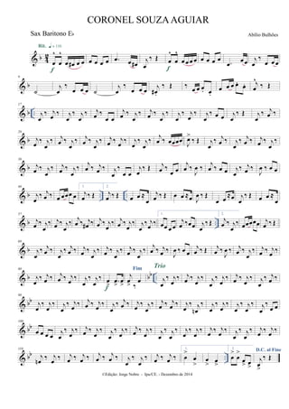 & b 4
2
œ
^
œ
^
œ œ# œ œ
Rit. q = 116
f
œ œ œ œ .œ œ œ#
j
œ
‰ Œ œ
^
œ
^
œ œ œ œ
f
œ œ œ œ
.œ
œœ j
œ
‰
œ œ œ
& b
9
˙
j
œ
‰
œ œ œ ˙
j
œ
‰
œ œ œ
j
œ# .
‰ Œ ‰ œ œ œ. œ.
œ œ œ œ. œ. j
œ
^
‰ Œ
& b ..
17
j
œ
‰ j
œ
‰ j
œ
‰ j
œ
‰ j
œ ‰
œ œ
j
œ ‰ j
œ
‰ j
œ ‰ j
œ
‰ j
œ
‰ j
œ
‰ j
œ
‰ œ œ j
œ
‰ Œ j
œ
‰ j
œ ‰
& b
26
j
œ
‰ j
œ
‰ j
œ ‰ j
œ
‰ j
œ ‰ j
œ
‰ j
œ ‰ j
œ
‰ j
œ
‰ j
œ
‰ j
œ ‰ œœœœ
J
œ>
‰ Œ j
œ
‰ j
œ ‰ j
œ
‰ j
œ ‰ j
œ ‰ j
œ
‰
& b
36
j
œ ‰ j
œ
‰ j
œ ‰ j
œ
‰ j
œ ‰ j
œ ‰ j
œ
‰
œ œ
j
œ
‰ Œ j
œ ‰
œ œ
j
œ ‰
J
œ ‰ j
œ ‰ œ œ j
œ
‰ j
œ ‰
J
œ ‰ œ œ
& b .. ..
46
j
œ
‰ j
œ ‰ œ œœœ œ
1.
j
œ ‰ Œ
2.
j
œ ‰ Œ œ œ ≈
œ
j
œ ‰ Œ œ œ ≈œ J
œ ‰ Œ
œ œ
≈œ j
œ
‰ Œ œ œ ≈
œ
& b ..
57
j
œ ‰ j
œ
‰ j
œ ‰ j
œ
‰ j
œ ‰ j
œ# ‰ j
œ ‰ j
œ
‰ j
œ ‰ j
œ
‰ j
œ
‰ j
œ ‰
1.
œœ œ œ
j
œ ‰œœ j
œ
‰ Œ
2.
j
œ ‰ j
œ
‰ œœœœœ j
œ ‰ Œ
& b
69
j
œ
‰ j
œ ‰ j
œ
‰ j
œ ‰ j
œ ‰ j
œ
‰ j
œ ‰ j
œ
‰ j
œ ‰ j
œ
‰ j
œ ‰ j
œ ‰
J
œ ‰ œ œ
j
œ ‰ Œ j
œ ‰
J
œ ‰ j
œ ‰ j
œ
‰ j
œ ‰ j
œ
‰
& b bb ..
80
j
œ
‰ j
œ ‰ j
œ ‰ j
œ
‰ j
œ
‰ j
œ
‰ œ
> .œ
>
œ
>f
Fim
j
œ
> ‰
œ j
œ
‰ j
œ
‰
Trio
j
œ ‰ j
œ
‰ j
œ
‰ j
œ
‰ j
œ ‰ j
œ
‰ j
œ
‰ j
œ ‰
& bb
90
j
œ
‰ j
œ
‰ j
œ
‰ j
œ ‰ j
œ ‰ j
œ ‰ j
œ
‰ j
œ ‰ j
œ ‰ j
œ
‰ j
œ ‰ j
œ ‰ j
œ
‰ j
œn
‰ j
œ
‰ j
œ
‰ j
œ
‰ j
œ
‰ j
œ
‰
œ œ
& bb
100
œ œ œ œ j
œ
‰ j
œ
‰ j
œ ‰ j
œ
‰ j
œ
‰ j
œ
‰ j
œ ‰ j
œ
‰ j
œ
‰ j
œ
‰ j
œ
‰ j
œ
‰ j
œ
‰ j
œ
‰ j
œ
‰ j
œ
‰ j
œ
‰ j
œ
‰
& bb ..
110
j
œn
‰ j
œ
‰ j
œ ‰ j
œ ‰ j
œ ‰ j
œ ‰ j
œ
‰ j
œ
‰ j
œ ‰ j
œ ‰
1.
œ
>
œ
>
œ
> œ
>
2.
œ
>
œ
>
œ
> œ
>
D.C. al Fine
j
œ
>
‰ Œ
©Edição: Jorge Nobre - Ipu/CE. - Dezembro de 2014
CORONEL SOUZAAGUIAR
Abílio BulhõesSax Baritono Eb
 