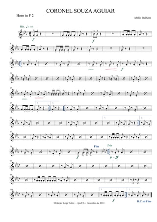 & bb
b 42 œ
^
œ
^
Œ
Rit. q = 116
f
∑ œ. œ. œ. œ. œ.
j
œ.
‰ Œ œ
^
œ
^
Œ
f
∑ œ. œ. œ. œ. œ.
j
œ. ‰ Œ
& bbb
9
œ. œ. œ. œ. œ.
j
œ. ‰ Œ œ. œ. œ. œ. œ.
j
œ.
‰ Œ j
œ.
‰ Œ ∑ j
œ.
‰ Œ ∑
& bbb ..
17
‰ j
œ. ‰ j
œ.  ‰ j
œ.
‰ j
œ.  ‰ j
œ.
‰ j
œ.
cresc.
‰ j
œ.
‰ j
œ.
‰ j
œ. ‰ j
œ.
f
j
œ. ‰ Œ
& bbb
25
‰ j
œ. ‰ j
œ.    ‰ j
œ.
‰ j
œ.  
j
œ.
‰ Œ ‰ j
œ. ‰ j
œ.  ‰ j
œ.
‰ j
œ. 
& bbb
37
‰ j
œ.
‰ j
œ.
cresc.
‰ j
œ.
‰ j
œ.
‰ œ. œ. œ. œ.
j
œ. ‰ Œ ‰ j
œ. ‰ j
œ.  ‰ j
œ.
‰ j
œ.  ‰ j
œ.
‰ j
œ. 
& bb
b .. ..
47
œ œ. œ. œ. œ.
1.
j
œ.
‰ Œ
2.
j
œ.
‰ Œ ‰ j
œ.
‰ j
œ.  ‰ j
œ. ‰ j
œ.  ‰ j
œ.
‰ j
œ. 
& bbb ..
56
‰ j
œ.
‰ j
œ.    ‰ j
œ.
‰ j
œ.  
1.
 ‰ j
œ.
‰ j
œ.
j
œ.
‰ Œ
2.
‰ j
œ.
‰ j
œ.
& bbb
67

j
œ.
‰ Œ ‰
j
œ. ‰
j
œ.  ‰ j
œ.
‰ j
œ.    ‰œ. œ. œ. œ.
j
œ. ‰ Œ ‰
j
œ. ‰
j
œ. 
& bb
b bb
bb ..
79
‰ j
œ.
‰ j
œ.  ‰ j
œ.
‰ j
œ.  œ
>
.œ
>
œ
>f
Fim
j
œ
>
‰ Œ ‰ j
œ. ‰ j
œ.
Trio
p-ƒ
 
& bbbb
88
   ‰ j
œ.
‰ j
œ.      
& bb
bb
98
 ‰ œ. œ. œ. œ. œ. œ. œ. œ. ‰ j
œ. ‰ j
œ.      ‰
J
œ. ‰
J
œ.

& bbbb ..
109
‰ j
œ.
‰ j
œ.  ‰
j
œ. ‰
j
œ.  ‰ j
œ.
‰ j
œ. 
1.
‰ œ. œ. œ. œ. œ. œ. œ. œ.
f
2.
‰
j
œ. ‰
j
œ.
D.C. al Fine
j
œ. ‰ Œ
©Edição: Jorge Nobre - Ipu/CE. - Dezembro de 2014
CORONEL SOUZAAGUIAR
Abílio Bulhões
Horn in F 2
 