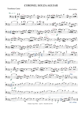 ?
bb
bb 4
2
œ^ œ^
œ œn œ œ
Rit. q = 116
f
œ œ œ œ .œ œ œn j
œ ‰ Œ
œ^ œ^ œœœœ
f
œ œ œ œ .œ œœ
J
œ ‰
œ œ œ
?
bb
bb
9 ˙
J
œ
‰
œ œ œ ˙
J
œ
‰
œ œ œ
J
œn .
‰ Œ ‰ œ œ œ.
œ. œ œ œ œ.
œ.
œ^
œ œ œ œ
?
bb
bb ..
17
œœœœ œ
3
œ œœœ œ œœœœ œ
3
œ
œn œœ œ œ œ œ œ
cresc.
œ œ œ œ œœœœ œ
3
ƒ
œ œ œ œ œ œ
3
?
bb
bb
25
œ œ œ œn
p
œ œ œ.
œ. ˙ œ
œ œ œ œ œ
3
œ œ œ œ œ œ œ œ ˙ ‰ œœœ œ
p
œœœœ œ
3
œ œœœ œ
?
bb
bb
35
œœœœ œ
3
œ
œn œœ œ œ œ œ œ
cresc.
œ œ œ. œn . ˙ œ œ œ œn œ œ œ œ œ œ œ j
œ œ œ œ œ œ œ œ
? bbbb .. ..
45 œ œn œb œ œ œ œ ˙
1.
œ
œœœ œ
2.
J
œ
‰
œ. œ.
f
˙>
‰
œ œ œn œ
J
œ .œ œ
œ. œ. ˙>
‰
œ œ œn œ
? bb
bb ..
56
J
œ .œ œ
œ œ œ œ œ œn œ .œ
J
œ œ œn œb œ
œœœ œ œ œ œ œn
1.
œ œ œ
œ œn œb œ œ. œ. 2.
J
œ œ
J
œ ˙
?
bb
bb
68
‰ œ œ œ œ
p
œ œ œ œ œ
3
œ œ œ œ œ œ œ œ œ œ
3
œ
œn œ œ œ œ œ œ œ
cresc.
œ œ œ. œn .
?
bb
bb bb
bb
b
75 ˙
ƒ
œ
œœ œn œ
œ œ œ œ œ œ j
œ œ œ œ œ œ œ œ œ œn œb œ œ œ œ œ> .œ> œ>
f
Fim
J
œ>
‰ œ
?
bb
bb
b
..
85
œ œ
p-ƒ
Trio
œ œ œ
3
˙ œ œ ˙ œ œ ˙ œ œ œ œ œ
3
œ œ œ
3
˙ œ œ
?
bb
bb
b
97 œ œ œ
3
œ œ œ
3
˙ œ œ
œ œ œ œ œ
3
˙ œ œ ˙ œ œ ˙ .œ
‰
?
bb
bb
b
..
109
œ œ œ
3
œ œ œ
œ œ œ œ œ œ œ œ
œ
1.
œ
>
œ
>
œ
> œ
>f
2.
œ œ œ œ œ œ
D.C. al Fine
J
œ
‰ Œ
©Edição: Jorge Nobre - Ipu/CE. - Dezembro de 2014
CORONEL SOUZAAGUIAR
Abílio BulhõesTrombone Canto
 