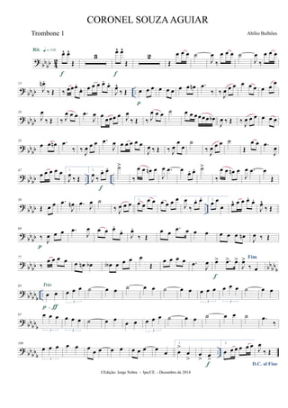 ?
bb
bb 4
2
œ^ œ^
Œ
Rit. q = 116
f
3
œ^ œ^
Œ
f
2
Œ
œ œ œ ˙
J
œ
‰
œ œ œ ˙
J
œ
‰
œ œ œ
?
bb
bb ..
13
J
œn .
‰ Œ ‰ œœœ.
œ. œ œ œ œ.
œ.
J
œ^
‰ Œ œ œ œ
p
œ œ œ œ œ œn .œ
‰ ‰ J
œ œ œ œ œ œ œ œ
œ
?
bbbb
24
J
œ
‰ Œ ‰ J
œ œ œ .œ
J
œ œ
œœœ œ J
œ
‰ Œ ‰ J
œ œ œ ˙ œ œ œœœœ œb
J
œ ‰ Œ ‰
J
œ œ œ œ œ œ
?
bb
bb
35
œ œ œn .œ
‰ ‰ J
œ œ œ .œ
J
œ œ œ œ œ œ
J
œ ‰ Œ ‰ J
œ
œ
œ
˙
‰ J
œ œ œ ˙
Œ
œ œ .œ
J
œ
? bbbb .. ..
47
œ œ œ œ œ 1.
J
œ ‰ Œ
2.
J
œ ‰
œ. œ.
f
˙>
‰
œ œ œn œ
J
œ .œ œ œ. œ. ˙>
‰
œ œ œn œ
J
œ .œ œ
Œ
?
bb
bb ..
58
Œ œ œ .œ
J
œn .œ
J
œ ˙
‰ J
œ œ œ
1.
œ œ
œ œ œ œ œ œ
J
œ
‰
œ. œ. 2.
œ œ
œ œ^ œ œ œ.
œ.
J
œ^
‰ Œ
? bbbb
69
‰ J
œ œ œ
p
.œ
J
œ œ œ œ.
œ.
J
œ.
‰ Œ
œ œ
.œ œ œ œ œ œ œ œn
J
œ ‰ Œ
?
bb
bb bb
bb
b
77
‰
œ œ œ œ œ œn œb œA œ œ œ œ
Œ
œ œ œ œ .œ
J
œ œ> .œ> œ>
f
Fim
J
œ>
‰ œ
?
bb
bb
b
..
85
œ œ
p-ƒ
Trio
œ œ œ
3
˙ œ œ ˙ œ œ ˙ œ œ œ œ œ
3
œ œ œ
3
˙ œ œ
?
bbbbb
97 œ œ œ
3
œ œ œ
3
˙ œ œ œ œ œ œ œ
3
˙ œ œ ˙ œ œ ˙ .œ
‰
?
bb
bb
b
..
109
œ œ œ
3
œ œ œ
œ œ œ œ œ œ œ œ
œ
1.
œ
>
œ
>
œ
> œ
>
f
2.
œ œ œ œ œ œ
D.C. al Fine
J
œ
‰ Œ
©Edição: Jorge Nobre - Ipu/CE. - Dezembro de 2014
CORONEL SOUZAAGUIAR
Abílio BulhõesTrombone 1
 