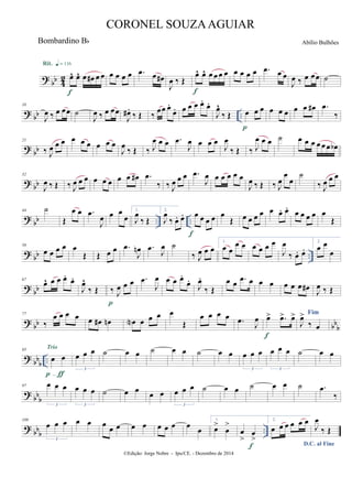 ?
bb 4
2 œ^ œ^ œ œ# œ œ
Rit. q = 116
f
œ œ œ œ .œ œ œ#
J
œ ‰ Œ
œ^ œ^ œ œ œ œ
f
œ œ œ œ .œ œ œ
J
œ ‰ œ œœ ˙
?
bb ..
10
J
œ ‰ œ œœ ˙
J
œ ‰ œ œœ
J
œ# .
‰ Œ ‰ œœ œ.
œ. œ œ œ œ.
œ.
J
œ^
‰ Œ œ œ œ
p
œ œ œ œ œ œ# .œ
‰
?
bb
21
‰ J
œ œ œ œ œ œ œ œ œ
J
œ
‰ Œ ‰ J
œ œ œ .œ
J
œ œ œ œ
J
œ
‰ Œ ‰ J
œ œ œ ˙ œ œ œ œ œ œ œb
?
bb
32
J
œ ‰ Œ ‰ J
œ œ œ œ œ œ œ œ œ# .œ
‰ ‰ J
œ œ œ .œ
J
œ œ œ œ œ œ
J
œ ‰ Œ ‰ J
œ
œ
œ
˙
‰ J
œ œ œ
?
bb .. ..
44 ˙
Œ
œ œ .œ
J
œ œ œ
œ
1.
J
œ
‰ Œ
2.
J
œ
‰ œ. œ. œ œ œ œ
f
œ
Œ œ œ œ œ œ œ. œ.
œ œ œ œ œ
Œ
? bb ..
56
œ œ œ œ œ
Œ Œ œ œ .œ
J
œn .œ
J
œ ˙
‰ J
œ œ œ
1.
œ œ
œ œ œ œ œ œ
J
œ
‰ œ. œ.
2.
œ œ
œ
? bb
67
œ^ œ œ œ.
œ.
J
œ^
‰ Œ ‰ J
œ œ œ
p
.œ
J
œ œ œ œ.
œ.
J
œ.
‰ Œ
œ œ .œ œ œ œ œ œ œ œ# J
œ ‰ Œ
?
bb bb
b
77
‰
œ œ œ œ œ œ# œn œN œ œ œ œ
Œ
œ œ œ œ .œ
J
œ œ> .œ> œ>
f
Fim
J
œ>
‰ œ
?
bb
b ..
85
œ œ
p-ƒ
Trio
œ œ œ
3
˙ œ œ ˙ œ œ ˙ œ œ œ œ œ
3
œ œ œ
3
˙ œ œ
?
bb
b
97 œ œ œ
3
œ œ œ
3
˙ œ œ œ œ œ œ œ
3
˙ œ œ ˙ œ œ ˙ .œ
‰
?
bb
b ..
109
œ œ œ
3
œ œ œ
œ œ œ œ œ œ œ œ
œ
1.
œ>
œ
>
œ
>
œ
>
f
2.
œ œ œ œ œ œ
D.C. al Fine
J
œ
‰ Œ
©Edição: Jorge Nobre - Ipu/CE. - Dezembro de 2014
CORONEL SOUZAAGUIAR
Abílio BulhõesBombardino Bb
 