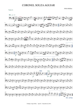 ? b 42 œ
^
œ
^
œ œ# œ œ
Rit. q = 116
f
Tuba Eb
œ œ œ œ .œ œ œ# j
œ ‰ Œ œ^ œ^ œœœœ
f
œ œ œ œ
.œ
œœ j
œ ‰ œ œœ
?
b ..
9
˙
j
œ ‰ œ œœ ˙
j
œ ‰ œ œœ
j
œ# . ‰ Œ ‰ œœœ.
œ. œ œœ œ.
œ.
J
œ^
‰ Œ
j
œ ‰ J
œ ‰
j
œ ‰
j
œ ‰
? b
19
J
œ ‰ œ œ J
œ ‰ j
œ ‰ J
œ ‰ j
œ ‰ j
œ ‰
J
œ ‰ j
œ ‰ œ œ j
œ ‰ Œ j
œ ‰ J
œ ‰ J
œ ‰ j
œ ‰ J
œ ‰ j
œ ‰ J
œ ‰ j
œ ‰
?
b
29
J
œ ‰
J
œ ‰
J
œ ‰ j
œ ‰ J
œ ‰ œœœœ J
œ>
‰ Œ j
œ ‰ J
œ ‰ j
œ ‰ J
œ ‰ J
œ ‰ j
œ ‰ J
œ ‰ j
œ ‰ J
œ ‰ j
œ ‰ j
œ ‰ J
œ ‰
? b ..
39
j
œ ‰ œ œ
J
œ ‰ Œ J
œ ‰ œ œ J
œ ‰ J
œ
‰ J
œ ‰ œ œ j
œ ‰ J
œ ‰ J
œ
‰
œ œ
J
œ ‰ J
œ ‰ œ œœ œ œ
1.
J
œ ‰ Œ
?
b ..
49 2.
J
œ ‰ Œ œ œ ≈œ
f
J
œ ‰ Œ
œ œ ≈œ J
œ
‰ Œ œ œ ≈œ j
œ ‰ Œ œ œ ≈œ J
œ ‰ j
œ ‰ J
œ ‰ j
œ ‰
? b ..
59
J
œ
‰ J
œ# ‰ J
œ ‰
J
œ ‰ J
œ ‰
J
œ ‰
j
œ ‰ J
œ ‰
1.
œ œ œ œ
J
œ ‰
œ œ j
œ ‰ Œ
2.
J
œ ‰
j
œ ‰ œ œœ œ œ
J
œ ‰ Œ
? b
69
j
œ ‰ J
œ ‰ j
œ ‰ J
œ ‰ J
œ ‰ j
œ ‰ J
œ ‰ j
œ ‰ J
œ ‰ j
œ ‰ J
œ ‰ J
œ ‰ J
œ
‰
œ œ J
œ ‰ Œ J
œ ‰ J
œ
‰ J
œ ‰ j
œ ‰
? b bb ..
79
J
œ ‰ J
œ ‰
J
œ ‰ J
œ ‰ J
œ ‰ J
œ ‰
j
œ ‰
j
œ ‰ œ> .œ> œ>
f
Fim
J
œ>
‰
œ j
œ ‰
J
œ ‰
Trio
p-ƒ
J
œ ‰
J
œ ‰ j
œ ‰
J
œ ‰ J
œ ‰
J
œ ‰
? bb
89
j
œ ‰ J
œ ‰
J
œ ‰
J
œ ‰ j
œ ‰
J
œ ‰ J
œ ‰
J
œ ‰ j
œ ‰ J
œ ‰
J
œ ‰ j
œ ‰ J
œ ‰ J
œ ‰
J
œ ‰ j
œn ‰ j
œ ‰
J
œ ‰ j
œ ‰ j
œ ‰
?
bb
99
j
œ ‰ œ œ œ œ œ œ j
œ ‰
J
œ ‰ J
œ ‰
J
œ ‰ j
œ ‰
J
œ ‰ J
œ ‰
J
œ ‰ j
œ ‰ j
œ ‰
J
œ ‰
J
œ ‰ J
œ ‰ J
œ ‰ j
œ ‰ j
œ ‰
? bb ..
109
J
œ ‰ J
œ ‰ J
œn ‰ J
œ ‰ J
œ ‰ J
œ ‰ J
œ ‰ J
œ ‰ j
œ ‰ j
œ ‰ J
œ ‰ J
œ ‰
1.
œ> œ> œ> œ>
2.
œ> œ>
œ>
œ
>
D.C. al Fine
j
œ
>
‰ Œ
©Edição: Jorge Nobre - Ipu/CE. - Dezembro de 2014
CORONEL SOUZAAGUIAR
Abílio Bulhões
 
