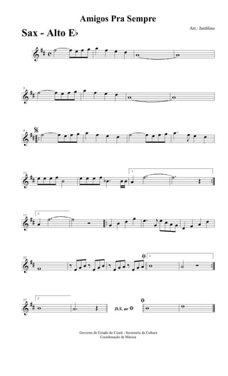 &
## c
˙ œ œ œ œ œ œ œ œ w w
&
##
5
˙ œ œ œ œ œ œ œ œ w w
&
## ..
9 % ˙ œ œ œ œ œ œ œ œ ˙ œ œ œ œ .œ
J
œ œ œ
&
## ..
13
œ œ œ œ ˙ œ œ œ œ .œb œ œ
1
œ
.˙ .˙ Œ
&
## ..
17
2
œ
.˙ ˙
Ó œ œ œ œ .œ j
œ
œ œ œ œ œ œ œ œ
&
## ..
22
w ‰
œ œ œ ‰
œ œ œ
ﬁ
‰
œ œ œ ‰
œ œ œ
1
w ˙ Ó
&
##
27
2
w D.S. ao ﬁ.˙ Œ
ﬁ
w w
Amigos Pra Sempre
Arr.: Jardilino
Governo do Estado do Ceará - Secretaria da Cultura
Coordenação de Música
Sax - Alto Eb
 