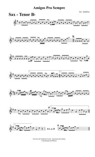 &
#
c œ œ œ œ œ œ œ œ œ œ œ œ œ œ œ œ œb œ œ œ œ œ œ œ œ œ œ œ œ œ œ œ œ
&
# ..
5
œ œ œ œ œ œ œ œ œ œ œ œ œ œ œœœ
œ
œ œ œ œ œ œ œ œ œ œ œ œ ˙ %
œ œ œ œ œ œ œ œ
&
#10
œ œ œ œ œ œ œ œœ œ œ œ œ œ œ œ œ œ œ œ œ œ œ œ œ œ œ œ œ œ œ œ
œ
œ
&
# ..
14
œ œ œ œ œ œ œ œ
1
œ œ œ œ œ œ œ œ œ œ œ œœœ œ œ
2
œ œ œ œ œ œ œ œ œ ‰ j
œ œ œ œ œ
&
# ..
19
œ œœœœ œœ‰ œœœ œœœ œ œ
œ œœ œ œ œ œ œ œ œ œ .œ œœœœœ
œ œ œ œ œ œ œ œ
&
# ..
23
œ œ œ œ œ œ œ
ﬁ
œ œ œ œ œ œ œ œ
1
œ œœœœœ œ œ œ œ œ œ œ œ œ œ
&
#27
2
œ œœœœœ œ œ œ œ
D.S. ao ﬁ
œ œ œ Œ
ﬁ
œ œœœœœ œ œ œ œ w
Amigos Pra Sempre
Arr.: Jardilino
Governo do Estado do Ceará - Secretaria da Cultura
Coordenação de Música
Sax - Tenor Bb
 