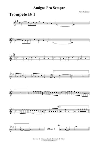 &
#
c ˙ œ œ œ œ œ œ œ œ w w
&
#5
˙ œ œ œ œ œ œ œ œ w w
&
# ..
9 %
˙ œ œ œ œ œ œ œ œ ˙ œ œ œ œ .œ
J
œ œ œ
&
# ..
13
œ œ œ œ
˙ œ œ œ œ .œb œ œ
1
œ
.˙ .˙ Œ
&
# ..
17
2
∑ Œ ‰ J
œ œ œ œ œ œ œ œ œ œ œ œ œ ˙ œ œ œ œ œ œ œ œ œ œ œ œ
&
# ..
22
˙ œ œ œ œ œ œ œ œ œ œ œ œ
ﬁ
.œ j
œ œ œ œ œ
1
.œ j
œ ˙ .œ J
œ œ œ œ œ
&
#27
2
.œ j
œ ˙ D.S. ao ﬁ.˙ Œ
ﬁ
.œ j
œ ˙
w
Amigos Pra Sempre
Arr.: Jardilino
Governo do Estado do Ceará - Secretaria da Cultura
Coordenação de Música
Trompete Bb 1
 