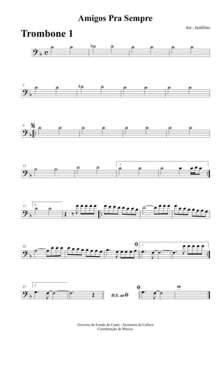? b c
˙ ˙ ˙b ˙ ˙ ˙ ˙ ˙
?
b
5
˙ ˙ ˙b ˙ ˙ ˙ ˙ ˙
? b ..
9
% ˙ ˙ ˙ ˙ ˙ ˙ ˙ ˙
?
b ..
13
˙ ˙ ˙ ˙ 1
˙ ˙ ˙ œ œ œ œ
? b ..
17
2
˙ ˙
Œ ‰ J
œ œ œ œ œ œ œ œ œ œ œ œ œ ˙ œ œ œ œ œ œ œ œ œ œ œ œ
?
b ..
22
˙ œ œ œ œ œ œ œ œ œ œ œ œ
ﬁ
.œ
J
œ œ œ œ œ
1
.œ
J
œ ˙ .œ J
œ œ œ œ œ
? b
27
2
.œ
J
œ ˙ D.S. aoﬁ
.˙ Œ
ﬁ .œ
J
œ ˙
w
Amigos Pra Sempre
Arr.: Jardilino
Governo do Estado do Ceará - Secretaria da Cultura
Coordenação de Música
Trombone 1
 