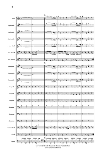 &
&
&
&
&
&
&
&
&
&
&
&
&
?
?
?
?
?
÷
b
#
#
#
##
#
##
#
#
#
##
##
##
b
b
b
b
b
..
..
..
..
..
..
..
..
..
..
..
..
..
..
..
..
..
..
..
Flauta
Clarinete Bb 1
Clarinete Bb 2
Clarinete Bb 3
Sax - Alto Eb
Sax - Tenor Bb
Sax - Barítono
Trompete Bb 1
Trompete Bb 2
Trompete Bb 3
Trompa Eb 1
Trompa Eb 2
Trompa Eb 3
Trombone 1
Trombone 2
Trombone 3
Bombardino C
Tuba C
Bateria
7
w
w
w
w
w
œ œ œ œ œ œ œ œ
.œ
J
œ œ œ
7
w
w
w
œ œ œ œ
œ œ œ œ
œ œ œ œ
˙ ˙
˙ ˙
˙ ˙
œ œ œ œ œ œ œ œ
.œ
J
œ œ œ
7
y y y y y y y
œ
y
œ ‰ J
œ œ Œ
w
w
w
w
w
œ œ œ œ ˙
w
w
w
w
œ œ œ œ
œ œ œ œ
œ œ œ œ
˙ ˙
˙ ˙
˙ ˙
œ œ œ œ ˙
w
y y y y y
œ œœœ œ
œ ‰ J
œ œ Œ
% ˙ œ œ œ œ
˙ œ œ œ œ
˙ œ œ œ œ
˙ œ œ œ œ
˙ œ œ œ œ
œ œ œ œ œ œ œ œ
œ
‰ j
œ œ
Œ
%
˙ œ œ œ œ
˙ œ œ œ œ
˙ œ œ œ œ
œ œ œ œ
œ œ œ œ
œ œ œ œ
˙ ˙
˙ ˙
˙ ˙
œ œ œ œ
œ
œ
œ
œ
œ
‰ j
œ œ
Œ
%
y y y y y y y
œ
y
œ ‰ J
œ œ Œ
œ œ œ œ
œ œ œ œ
œ œ œ œ
œ œ œ œ
œ œ œ œ
œ œ œ œ œ œ œ œ œ
œ
‰ j
œ œ
Œ
œ œ œ œ
œ œ œ œ
œ œ œ œ
œ œ œ œ
œ œ œ œ
œ œ œ œ
˙ ˙
˙ ˙
˙ ˙
œ œ œ œ œ œ œ
œ œ
œ
‰ j
œ œ
Œ
y y y y y y y
œ
y
œ ‰ J
œ œ Œ
˙ œ œ œ œ
˙ œ œ œ œ
˙ œ œ œ œ
˙ œ œ œ œ
˙ œ œ œ œ
œ œ œ œ œ œ œ œ
œ
‰ j
œ œ
Œ
˙ œ œ œ œ
˙ œ œ œ œ
˙ œ œ œ œ
œ œ œ œ
œ œ œ œ
œ œ œ œ
˙ ˙
˙ ˙
˙ ˙
œ
œ
œ
œ
œ
œ
œ œ
œ
‰ j
œ œ
Œ
y y y y y y y
œ
y
œ ‰ J
œ œ Œ
.œ
J
œ œ œ
.œ
J
œ œ œ
.œ
J
œ œ œ
.œ
J
œ œ œ
.œ
J
œ œ œ
œ œ œ œ œ œ œ œ
œ
‰ j
œ œ
‰ œ œ
.œ
J
œ œ œ
.œ
J
œ œ œ
.œ
J
œ œ œ
œ œ œ œ
œ œ œ œ
œ œ œ œ
˙ ˙
˙ ˙
˙ ˙
œ œ œ œ œ œ œ œ
œ
‰ j
œ œ
‰ œ œ
y y y y y y y
œ
y
œ ‰ J
œ œ Œ
2
Governo do Estado do Ceará - Secretaria da Cultura
Coordenação de Música
 
