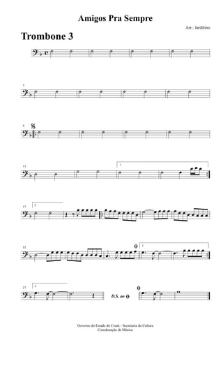 ? b c ˙ ˙ ˙ ˙ ˙ ˙ ˙ ˙
?
b
5
˙ ˙ ˙ ˙ ˙ ˙ ˙ ˙
? b ..
9
% ˙ ˙ ˙ ˙ ˙ ˙ ˙ ˙
?
b ..
13
˙ ˙ ˙ ˙
1
˙ ˙ ˙ œ œ œ œ
? b ..
17
2
˙ ˙ Œ ‰ J
œ œ œ œ œ œ œ œ œ œ œ œ œ ˙ œ œ œ œ œ œ œ œ œ œ œ œ
?
b ..
22
˙ œ œ œ œ œ œ œ œ œ œ œ œ
ﬁ
.œ J
œ œ œ œ œ
1
.œ
J
œ ˙ .œ J
œ œ œ œ œ
? b
27
2
.œ
J
œ ˙ D.S. ao ﬁ
.˙ Œ
ﬁ .œ
J
œ ˙ w
Amigos Pra Sempre
Arr.: Jardilino
Governo do Estado do Ceará - Secretaria da Cultura
Coordenação de Música
Trombone 3
 