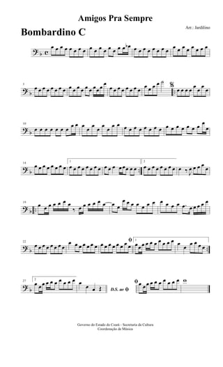? b c
œ œ œ œ œ œ œ œ œ œ œ œ œ œ œ œ œb œ œ œ œ œ œ œ œ
œ œ œ œ œ œ œ œ
? b ..
5
œ œ œ œ œ œ œ œ œ œ œ œ œ œ œœœ œ
œ œ œ œ œ œ œ œ
œ œ œ œ ˙
% œ œ œ œ
œ
œ
œ
œ
? b
10
œ œ œ œ œ œ œ
œ œ œ
œ
œ
œ
œ
œ
œ œ œ œ œ œ œ œ œ œ œ œ œ œ œ œ œ œ
œ
? b ..
14
œ œ œ œ œ œ œ œ
1
œ œ œ œ œ œ œ œ œ œ œ œœœ œ œ
2
œ œ œ œ œ œ œ œ œ ‰ J
œ œ œ œ
œ
? b ..
19
œ œ œ œ œ œ œ
‰ œ œ œ œ œ œ œ œ
œ œ œ œ œ œ œ œ œ œ œ .œ œ œ œ œ œ
? b ..
22
œ œ œ œ œ œ œ œ
œ œ œ œ œ œ œ
ﬁœ œ œ œ œ œ œ œ
1
œœœ œ œ œ œ œ œ œ œ
œ
œ œ œ œ
? b
27
2
œ œœ œ œ œ œ œ œ œ
D.S. ao ﬁ
œ
œ œ Œ
ﬁœ œœ œ œ œ œ œ œ œ w
Amigos Pra Sempre
Arr.: Jardilino
Governo do Estado do Ceará - Secretaria da Cultura
Coordenação de Música
Bombardino C
 