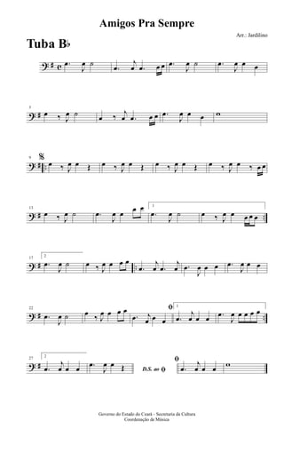 ? # c .œ
J
œ ˙
.œ
j
œ .œ œ œ .œ
J
œ ˙ .œ
J
œ œ œ
? #
5
œ ‰ J
œ ˙ œ ‰
j
œ .œ œ œ .œ
J
œ œ œ w
? # ..
9 % œ ‰ J
œ œ Œ œ ‰ J
œ œ Œ œ ‰ J
œ œ Œ œ ‰ J
œ œ ‰ œ œ
? # ..
13
œ ‰ J
œ ˙ .œ
J
œ œ
œ œ 1
.œ
J
œ ˙ œ ‰ J
œ œ œ œ œ
? # ..
17
2
.œ
J
œ ˙ œ ‰ J
œ œ œ œ
.œ
j
œ .œ
j
œ .œ
J
œ œ œ .œ
J
œ œ œ
? # ..
22
.œ
J
œ ˙ œ ‰ J
œ œ œ œ ﬁ
.œ j
œ œ œ
1
.œ
j
œ œ œ .œ
J
œ œ œ œ œ
? #
27
2
.œ
j
œ œ œ D.S. ao ﬁ
.œ
J
œ œ Œ
ﬁ
.œ
j
œ œ œ w
Amigos Pra Sempre
Arr.: Jardilino
Governo do Estado do Ceará - Secretaria da Cultura
Coordenação de Música
Tuba Bb
 