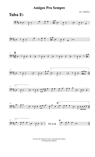 ? ## c .œ
J
œ ˙ .œ
J
œ .œ œ œ
.œ
J
œ ˙ .œ
J
œ œ œ
? ##
5
œ ‰
J
œ ˙ œ ‰ J
œ .œ œ œ
.œ
J
œ œ œ w
? ## ..
9 %
œ ‰
J
œ œ Œ œ ‰
J
œ œ Œ œ ‰
J
œ œ Œ œ ‰
J
œ œ ‰ œ œ
? ## ..
13
œ ‰
J
œ ˙ .œ
J
œ œ œ œ
1
.œ
J
œ ˙ œ ‰
J
œ œ œ œ œ
? ## ..
17
2
.œ
J
œ ˙ œ ‰
J
œ œ œ œ .œ
J
œ .œ
J
œ .œ
J
œ œ œ
.œ
J
œ œ œ
? ## ..
22
.œ
J
œ ˙
œ ‰
J
œ œ œ œ
ﬁ.œ
J
œ œ œ
1
.œ
J
œ œ œ .œ
J
œ œ œ œ œ
? ##
27
2
.œ
J
œ œ œ
D.S. ao ﬁ.œ
J
œ œ Œ
ﬁ .œ
J
œ œ œ w
Amigos Pra Sempre
Arr.: Jardilino
Governo do Estado do Ceará - Secretaria da Cultura
Coordenação de Música
Tuba Eb
 