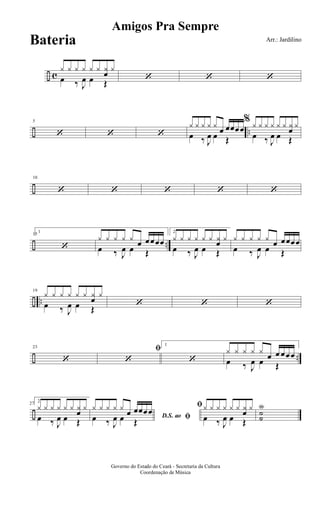 ÷ c
y y y y y y y
œ
y
œ ‰ J
œ œ Œ
‘ ‘ ‘
÷ ..
5
‘ ‘ ‘
y y y y y
œ œœœœ
œ ‰ J
œ œ Œ
% y y y y y y y
œ
y
œ ‰ J
œ œ Œ
÷
10
‘ ‘ ‘ ‘ ‘
÷ ..
15
1
‘
y y y y y œ œœœœ
œ ‰ J
œ œ Œ
2
y y y y y y yœ y
œ ‰ J
œ œ Œ
y y y y y œ œœœœ
œ ‰ J
œ œ Œ
÷ ..
19
y y y y y y y
œ
y
œ ‰ J
œ œ Œ
‘ ‘ ‘
÷ ..
23
‘
ﬁ
‘
1
‘
y y y y y
œ œ œœœ
œ ‰ J
œ œ Œ
÷
27
2
y y y y y y y
œ
y
œ ‰ J
œ œ Œ
D.S. ao ﬁ
y y y y y
œ œœœœ
œ ‰ J
œ œ Œ
ﬁy y y y y y y
œ
y
œ ‰ J
œ œ Œ
Y
˙˙
Amigos Pra Sempre
Arr.: Jardilino
Governo do Estado do Ceará - Secretaria da Cultura
Coordenação de Música
Bateria
 