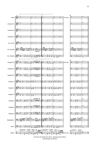 &
&
&
&
&
&
&
&
&
&
&
&
&
?
?
?
?
?
÷
b
#
#
#
##
#
##
#
#
#
##
##
##
b
b
b
b
b
..
..
..
..
..
..
..
..
..
..
..
..
..
..
..
..
..
..
..
Flauta
Clarinete Bb 1
Clarinete Bb 2
Clarinete Bb 3
Sax - Alto Eb
Sax - Tenor Bb
Sax - Barítono
Trompete Bb 1
Trompete Bb 2
Trompete Bb 3
Trompa Eb 1
Trompa Eb 2
Trompa Eb 3
Trombone 1
Trombone 2
Trombone 3
Bombardino C
Tuba C
Bateria
25
1
w
w
w
w
w
œœœ œ œ œ œ œ œ œ
.œ
j
œ œ œ
25
1
.œ
j
œ ˙
.œ j
œ ˙
.œ
j
œ ˙
œ œ œ œ
œ œ œ œ
œ œ œ œ
.œ
J
œ ˙
.œ
J
œ ˙
.œ
J
œ ˙
œœœ œ œ œ œ œ œ œ
.œ
j
œ œ œ
25
1
yy y y y y y
œ
y
œ ‰ J
œ œ Œ
˙ Ó
˙ Ó
˙ Ó
˙ Ó
˙ Ó
œ œ œ œ œ œ
.œ
j
œ œ œ œ œ
.œ J
œ œ œ œ œ
.œ J
œ œ œ œ œ
.œ J
œ œ œ œ œ
œ œ Ó
œ œ Ó
œ œ
Ó
.œ J
œ œ œ œ œ
.œ J
œ œ œ œ œ
.œ J
œ œ œ œ œ
œ
œ
œ œ œ œ
.œ
j
œ œ œ œ œ
yyy y y
œ œ œœœ
œ ‰J
œ œ Œ
2
w
w
w
w
w
œœœ œ œ œ œ œ œ œ
.œ
j
œ œ œ
2
.œ
j
œ ˙
.œ j
œ ˙
.œ
j
œ ˙
œ œ œ œ
œ œ œ œ
œ œ œ œ
.œ
J
œ ˙
.œ
J
œ ˙
.œ
J
œ ˙
œœœ œ œ œ œ œ œ œ
.œ
j
œ œ œ
2
yy y y y y y
œ
y
œ ‰ J
œ œ Œ
D.S. aoﬁ.˙ Œ
.˙ Œ
.˙ Œ
.˙ Œ
.˙ Œ
œ œ œ Œ
.œ
j
œ œ
Œ
D.S. aoﬁ.˙ Œ
.˙ Œ
.˙ Œ
œ œ œ Œ
œ œ œ Œ
œ œ œ
Œ
.˙ Œ
.˙ Œ
.˙ Œ
œ
œ œ Œ
.œ
j
œ œ
Œ
D.S. aoﬁ
y y y y y
œ œœ œœ
œ ‰ J
œ œ Œ
ﬁ
w
w
w
w
w
œœœ œ œ œ œ œ œ œ
.œ
j
œ œ œ
ﬁ
.œ
j
œ ˙
.œ j
œ ˙
.œ
j
œ ˙
œ œ œ œ
œ œ œ œ
œ œ œ œ
.œ
J
œ ˙
.œ
J
œ ˙
.œ
J
œ ˙
œœœ œ œ œ œ œ œ œ
.œ
j
œ œ œ
ﬁy y y y y y y
œ
y
œ ‰ J
œ œ Œ
w
w
w
w
w
w
w
w
w
w
w
w
w
w
w
w
w
w
Y
˙˙
5
Governo do Estado do Ceará - Secretaria da Cultura
Coordenação de Música
 
