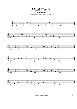 & c
œ
œ œ œ œ œ
œ
œ œ œ œ œ
w
&
œ
œ# œ œ# œ œ#
œ
œ œ œ# œ œ#
w
&
œb œ œb œ œb œ œb œ œb œ œ œ w
&
œ œ œ œ# œ œ œ œ œ œ# œ œ w
&
œb œb œb œ œb œb œb œ œb œ œ œ wb
&
œ œ œ œ œ œ œ œ œ œ œ œ w
Flexibilidade
Cópia de Jorge Nobre
dos lábios
Estudar com o STACCATO e o LEGATO
8
 