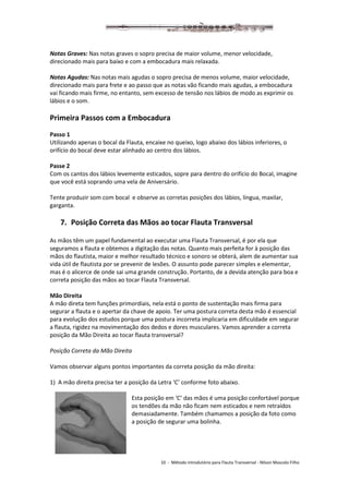 10 - Método introdutório para Flauta Transversal - Nilson Mascolo Filho
Notas Graves: Nas notas graves o sopro precisa de maior volume, menor velocidade,
direcionado mais para baixo e com a embocadura mais relaxada.
Notas Agudas: Nas notas mais agudas o sopro precisa de menos volume, maior velocidade,
direcionado mais para frete e ao passo que as notas vão ficando mais agudas, a embocadura
vai ficando mais firme, no entanto, sem excesso de tensão nos lábios de modo as exprimir os
lábios e o som.
Primeira Passos com a Embocadura
Passo 1
Utilizando apenas o bocal da Flauta, encaixe no queixo, logo abaixo dos lábios inferiores, o
orifício do bocal deve estar alinhado ao centro dos lábios.
Passe 2
Com os cantos dos lábios levemente esticados, sopre para dentro do orifício do Bocal, imagine
que você está soprando uma vela de Aniversário.
Tente produzir som com bocal e observe as corretas posições dos lábios, língua, maxilar,
garganta.
7. Posição Correta das Mãos ao tocar Flauta Transversal
As mãos têm um papel fundamental ao executar uma Flauta Transversal, é por ela que
seguramos a flauta e obtemos a digitação das notas. Quanto mais perfeita for à posição das
mãos do flautista, maior e melhor resultado técnico e sonoro se obterá, alem de aumentar sua
vida útil de flautista por se prevenir de lesões. O assunto pode parecer simples e elementar,
mas é o alicerce de onde sai uma grande construção. Portanto, de a devida atenção para boa e
correta posição das mãos ao tocar Flauta Transversal.
Mão Direita
A mão direta tem funções primordiais, nela está o ponto de sustentação mais firma para
segurar a flauta e o apertar da chave de apoio. Ter uma postura correta desta mão é essencial
para evolução dos estudos porque uma postura incorreta implicaria em dificuldade em segurar
a flauta, rigidez na movimentação dos dedos e dores musculares. Vamos aprender a correta
posição da Mão Direita ao tocar flauta transversal?
Posição Correta da Mão Direita
Vamos observar alguns pontos importantes da correta posição da mão direita:
1) A mão direita precisa ter a posição da Letra ‘C’ conforme foto abaixo.
Esta posição em ‘C’ das mãos é uma posição confortável porque
os tendões da mão não ficam nem esticados e nem retraídos
demasiadamente. Também chamamos a posição da foto como
a posição de segurar uma bolinha.
 