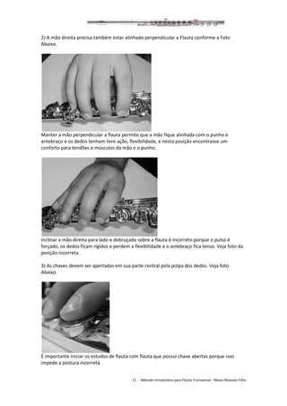 11 - Método introdutório para Flauta Transversal - Nilson Mascolo Filho
2) A mão direita precisa também estar alinhado perpendicular a Flauta conforme a Foto
Abaixo.
Manter a mão perpendicular a flauta permite que a mão fique alinhada com o punho e
antebraço e os dedos tenham livre ação, flexibilidade, e nesta posição encontrasse um
conforto para tendões e músculos da mão e o punho.
Inclinar a mão direita para lado e debruçado sobre a flauta é incorreto porque o pulso é
forçado, os dedos ficam rígidos e perdem a flexibilidade e o antebraço fica tenso. Veja foto da
posição incorreta.
3) As chaves devem ser apertadas em sua parte central pela polpa dos dedos. Veja foto.
Abaixo.
É importante iniciar os estudos de flauta com flauta que possui chave abertas porque isso
impede a postura incorreta.
 