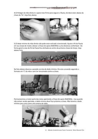12 - Método introdutório para Flauta Transversal - Nilson Mascolo Filho
4) O Polegar da mão direta é o apoio mais firme para segurar a flauta, ele deve estar abaixo da
chave do ‘Fá’. Veja foto abaixo.
5) O dedo mínimo da mão direita não pode estar esticado e tensionado. Ajuste o Pé da Flauta
em seu Corpo de modo a deixar a Chave de apoio (Ré#/Mib) a uma distancia confortável. De
forma geral o eixo do Pé da Flauta fica alinhado ao centro da primeira chave do Corpo. Veja
abaixo Foto.
Na foto abaixo observe a posição correta do dedo mínimo. Ele esta curvando seguindo o
formato em ‘C’ da mão e sem ser tencionado contra a chave.
Permanecemos a maior parte das notas apertando a Chave de apoio (Ré#/Mib), mas quando
não estiver sendo apertada, o dedo mínimo deve ficar próximo a chave. Não levante o dedo
mínimo para cima como uma antena de rádio.
 