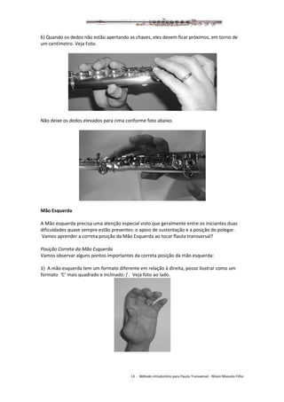 13 - Método introdutório para Flauta Transversal - Nilson Mascolo Filho
6) Quando os dedos não estão apertando as chaves, eles devem ficar próximos, em torno de
um centímetro. Veja Foto.
Não deixe os dedos elevados para cima conforme foto abaixo.
Mão Esquerda
A Mão esquerda precisa uma atenção especial visto que geralmente entre os iniciantes duas
dificuldades quase sempre estão presentes: o apoio de sustentação e a posição do polegar.
Vamos aprender a correta posição da Mão Esquerda ao tocar flauta transversal?
Posição Correta da Mão Esquerda
Vamos observar alguns pontos importantes da correta posição da mão esquerda:
1) A mão esquerda tem um formato diferente em relação à direita, posso ilustrar como um
formato ‘C‘ mais quadrado e inclinado: [ . Veja foto ao lado.
 