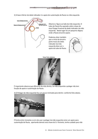14 - Método introdutório para Flauta Transversal - Nilson Mascolo Filho
2) A base inferior do dedo indicador é o apoio de sustentação da flauta na mão esquerda.
Observe a figura ao lado da mão esquerda. O
tubo da Flauta fica apoiado sobre a base do
osso Flange Proximal do dedo indicador da mão
esquerda. Neste lugar há um pequeno degrau
onde a flauta encontra apoio.
Podemos dizer também
que o início da terceira
parte macia do dedo
indicador da mão
esquerda deve ser o
apoio do tubo da flauta.
Veja foto abaixo.
É importante observa que diferente da mão direita, na mão esquerda o polegar não tem
função de apoio e sustentação da flauta.
3) O Polegar da mão esquerda fica um pouco inclinado para dentro conforme foto abaixo.
É frente entre iniciantes o erro de usar o polegar da mão esquerda como um apoio para
sustentação da flauta, apertando demais esta chave do Si. Portanto, tenha cuidado para não
 