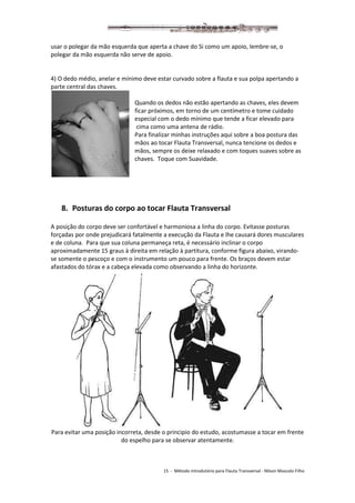 15 - Método introdutório para Flauta Transversal - Nilson Mascolo Filho
usar o polegar da mão esquerda que aperta a chave do Si como um apoio, lembre-se, o
polegar da mão esquerda não serve de apoio.
4) O dedo médio, anelar e mínimo deve estar curvado sobre a flauta e sua polpa apertando a
parte central das chaves.
Quando os dedos não estão apertando as chaves, eles devem
ficar próximos, em torno de um centímetro e tome cuidado
especial com o dedo mínimo que tende a ficar elevado para
cima como uma antena de rádio.
Para finalizar minhas instruções aqui sobre a boa postura das
mãos ao tocar Flauta Transversal, nunca tencione os dedos e
mãos, sempre os deixe relaxado e com toques suaves sobre as
chaves. Toque com Suavidade.
8. Posturas do corpo ao tocar Flauta Transversal
A posição do corpo deve ser confortável e harmoniosa a linha do corpo. Evitasse posturas
forçadas por onde prejudicará fatalmente a execução da Flauta e lhe causará dores musculares
e de coluna. Para que sua coluna permaneça reta, é necessário inclinar o corpo
aproximadamente 15 graus à direita em relação à partitura, conforme figura abaixo, virando-
se somente o pescoço e com o instrumento um pouco para frente. Os braços devem estar
afastados do tórax e a cabeça elevada como observando a linha do horizonte.
Para evitar uma posição incorreta, desde o principio do estudo, acostumasse a tocar em frente
do espelho para se observar atentamente.
 