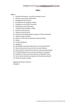 2 - Método introdutório para Flauta Transversal - Nilson Mascolo Filho
Índice
Parte 1
1. Flautista de referencia: Jean-Pierre Rampal e outros
2. A Flauta e suas partes componentes
3. Montagem do Instrumento
4. Procedimento de secagem e limpeza
5. Cuidados com sua Flauta Transversal
6. Embocadura e primeiros passos
7. Posição Correta das Mãos e dedos
8. Postura correta do corpo
9. Posição correta da Flauta
10. Pontos de sustentação (apoio) ao segurar a Flauta Transversal
11. Golpe de Língua (simples)
12. Oitavas: Como emitir as diferentes oitavas da Flauta.
13. Vibrato
14. Trinado e Modernte
15. Apogiatura
16. Sonoridade: O que devo fazer para ter um som mais bonito?
17. Dicas não técnicas de como se tornar um bom flautista
18. Como amenizar sintomas de nervosismo antes de apresentações
19. Os 10 Mandamentos para uma boa convivência na orquestra
20. Cuidados e Limpeza com Flauta de Prata ou Banhada a Prata
21. Como resolver problema da sapatilha encharcada e grudando?
22. Estudo de escalas e arpejos
Digitação da Flauta Transversal
Indicações
 