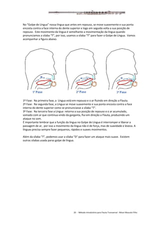 20 - Método introdutório para Flauta Transversal - Nilson Mascolo Filho
No “Golpe de Língua” nossa língua que antes em repouso, se move suavemente e sua ponta
encosta contra a face interna do dente superior e logo em seguida volta a sua posição de
repouso. Este movimento da língua é semelhante a movimentação da língua quando
pronunciamos a silaba “T”, por isso, usamos a silaba “T” para fazer o Golpe de Língua. Vamos
acompanhar a figura abaixo.
1º Fase: Na primeira fase, a Língua está em repouso e o ar fluindo em direção a Flauta.
2º Fase: Na segunda fase, a Língua se move suavemente e sua ponta encosta contra a face
interna do dente superior como se pronunciasse a sílaba “T”.
3º Fase: Na terceira fase a Língua retorna a sua posição de repouso e o ar acumulado,
somado com ar que continua vindo da garganta, flui em direção a Flauta, produzindo um
ataque no som.
É importante lembrar que a função da língua no Golpe de Língua é interromper e liberar a
passagem de ar, por isso a movimento da língua não é de força, mas de suavidade e leveza. A
línguas precisa sempre fazer pequenos, rápidos e suaves movimentos.
Além da sílaba "T", podemos usar a sílaba "D" para fazer um ataque mais suave. Existem
outras silabas usada paras golpe de língua.
 