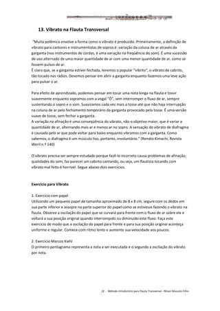 22 - Método introdutório para Flauta Transversal - Nilson Mascolo Filho
13. Vibrato na Flauta Transversal
“Muita polêmica envolve a forma como o vibrato é produzido. Primeiramente, a definição de
vibrato para cantores e instrumentistas de sopros é: variação da coluna de ar através da
garganta (nos instrumentos de cordas, é uma variação na freqüência do som). É uma sucessão
de uso alternado de uma maior quantidade de ar com uma menor quantidade de ar, como se
fossem pulsos de ar.
É claro que, se a garganta estiver fechada, teremos o popular "vibrito", o vibrato de cabrito,
tão tocado nas rádios. Devemos pensar em abrir a garganta enquanto fazemos uma leve ação
para pulsar o ar.
Para efeito de aprendizado, podemos pensar em tocar uma nota longa na flauta e tossir
suavemente enquanto sopramos com a vogal "Ô", sem interromper o fluxo de ar, sempre
sustentando o sopro e o som. Suavizamos cada vez mais a tosse até que não haja interrupção
na coluna de ar pelo fechamento temporário da garganta provocado pela tosse. É uma versão
suave de tosse, sem fechar a garganta.
A variação na afinação é uma conseqüência do vibrato, não o objetivo maior, que é variar a
quantidade de ar, alternando mais ar e menos ar no sopro. A sensação do vibrato de diafragma
é causada pelo ar que pode voltar para baixo enquanto vibramos com a garganta. Como
sabemos, o diafragma é um músculo liso, portanto, involuntário.” (Renato Kimachi, Revista
Weril n.º 140)
O vibrato precisa ser sempre estudado porque fazê-lo incorreto causa problemas de afinação,
qualidades do som, faz parecer um cabrito cantando, ou seja, um flautista tocando com
vibrato mal feito é horrível. Segue abaixo dois exercícios.
Exercício para Vibrato
1. Exercício com papel
Utilizando um pequeno papel de tamanho aproximado de 8 x 8 cm, segure com os dedos em
sua parte inferior e assopre na parte superior do papel como se estivesse fazendo o vibrato na
flauta. Observe a oscilação do papel que se curvará para frente com o fluxo de ar sobre ele e
voltará a sua posição original quando interrompido ou diminuído este fluxo. Faça este
exercício de modo que a oscilação do papel para frente e para sua posição original aconteça
uniforme e regular. Comece com ritmo lento e aumente sua velocidade aos poucos.
2. Exercício Marcos Kiehl
O primeiro pentagrama representa a nota a ser executada e o segundo a oscilação do vibrato
por nota.
 