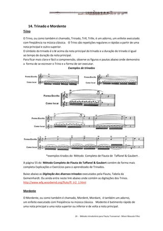24 - Método introdutório para Flauta Transversal - Nilson Mascolo Filho
14. Trinado e Mordente
Trino
O Trino, ou como também é chamado, Trinado, Trill, Trille, é um adorno, um enfeite executado
com freqüência na música clássica. O Trino são repetições regulares e rápidas a partir de uma
nota principal e outra superior.
O símbolo do trinado é o tr acima da nota principal do trinado e a duração do trinado é igual
ao tempo de duração da nota principal.
Para ficar mais clara e fácil a compreensão, observe as figuras e pautas abaixo onde demonstra
a forma de se escrever o Trino e a forma de ser executar.
Exemplos de trinados
*exemplos tirados do Método Completo de Flauta de Taffanel & Gaubert .
A página 55 do Método Completo de Flauta de Taffanel & Gaubert contém de forma mais
completa Explicações e Exercícios para o aprendizado de Trinados.
Baixe abaixo as Digitação dos diversos trinados executados pela Flauta, Tabela da
Gemeinhardt. Ou ainda entre neste link abaixo onde contém as digitações dos Trinos.
http://www.wfg.woodwind.org/flute/fl_tr2_1.html
Mordente
O Mordente, ou como também é chamado, Mordent, Mordant, é também um adorno,
um enfeite executado com freqüência na música clássica. Modente é batimento rápido de
uma nota principal a uma nota superior ou inferior e de volta a nota principal.
 