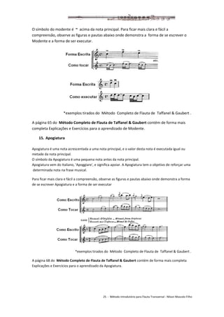 25 - Método introdutório para Flauta Transversal - Nilson Mascolo Filho
O símbolo do modente é ~ acima da nota principal. Para ficar mais clara e fácil a
compreensão, observe as figuras e pautas abaixo onde demonstra a forma de se escrever o
Modente e a forma de ser executar.
*exemplos tirados do Método Completo de Flauta de Taffanel & Gaubert .
A página 65 do Método Completo de Flauta de Taffanel & Gaubert contém de forma mais
completa Explicações e Exercícios para o aprendizado de Modente.
15. Apogiatura
Apogiatura é uma nota acrescentada a uma nota principal, e o valor desta nota é executada igual ou
metade da nota principal.
O símbolo da Apogiatura é uma pequena nota antes da nota principal.
Apogiatura vem do Italiano, 'Apoggiare', e significa apoiar. A Apogiatura tem o objetivo de reforçar uma
determinada nota na frase musical.
Para ficar mais clara e fácil a compreensão, observe as figuras e pautas abaixo onde demonstra a forma
de se escrever Apogiatura e a forma de ser executar
*exemplos tirados do Método Completo de Flauta de Taffanel & Gaubert .
A página 68 do Método Completo de Flauta de Taffanel & Gaubert contém de forma mais completa
Explicações e Exercícios para o aprendizado da Apogiatura.
 
