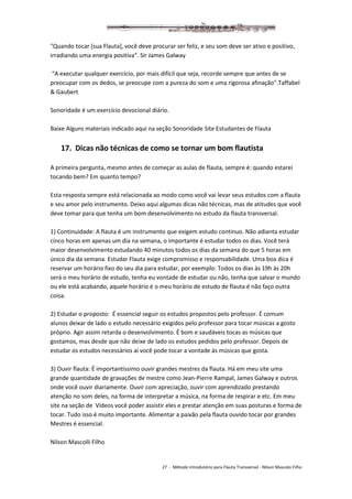 27 - Método introdutório para Flauta Transversal - Nilson Mascolo Filho
"Quando tocar [sua Flauta], você deve procurar ser feliz, e seu som deve ser ativo e positivo,
irradiando uma energia positiva". Sir James Galway
“A executar qualquer exercício, por mais difícil que seja, recorde sempre que antes de se
preocupar com os dedos, se preocupe com a pureza do som e uma rigorosa afinação”.Taffabel
& Gaubert
Sonoridade é um exercício devocional diário.
Baixe Alguns materiais indicado aqui na seção Sonoridade Site Estudantes de Flauta
17. Dicas não técnicas de como se tornar um bom flautista
A primeira pergunta, mesmo antes de começar as aulas de flauta, sempre é: quando estarei
tocando bem? Em quanto tempo?
Esta resposta sempre está relacionada ao modo como você vai levar seus estudos com a flauta
e seu amor pelo instrumento. Deixo aqui algumas dicas não técnicas, mas de atitudes que você
deve tomar para que tenha um bom desenvolvimento no estudo da flauta transversal.
1) Continuidade: A flauta é um instrumento que exigem estudo continuo. Não adianta estudar
cinco horas em apenas um dia na semana, o importante é estudar todos os dias. Você terá
maior desenvolvimento estudando 40 minutos todos os dias da semana do que 5 horas em
único dia da semana. Estudar Flauta exige compromisso e responsabilidade. Uma boa dica é
reservar um horário fixo do seu dia para estudar, por exemplo: Todos os dias às 19h às 20h
será o meu horário de estudo, tenha eu vontade de estudar ou não, tenha que salvar o mundo
ou ele está acabando, aquele horário é o meu horário de estudo de flauta é não faço outra
coisa.
2) Estudar o proposto: É essencial seguir os estudos propostos pelo professor. É comum
alunos deixar de lado o estudo necessário exigidos pelo professor para tocar músicas a gosto
próprio. Agir assim retarda o desenvolvimento. É bom e saudáveis tocas as músicas que
gostamos, mas desde que não deixe de lado os estudos pedidos pelo professor. Depois de
estudar os estudos necessários ai você pode tocar a vontade às músicas que gosta.
3) Ouvir flauta: É importantíssimo ouvir grandes mestres da flauta. Há em meu site uma
grande quantidade de gravações de mestre como Jean-Pierre Rampal, James Galway e outros
onde você ouvir diariamente. Ouvir com apreciação, ouvir com aprendizado prestando
atenção no som deles, na forma de interpretar a música, na forma de respirar e etc. Em meu
site na seção de Vídeos você poder assistir eles e prestar atenção em suas posturas e forma de
tocar. Tudo isso é muito importante. Alimentar a paixão pela flauta ouvido tocar por grandes
Mestres é essencial.
Nilson Mascolli Filho
 